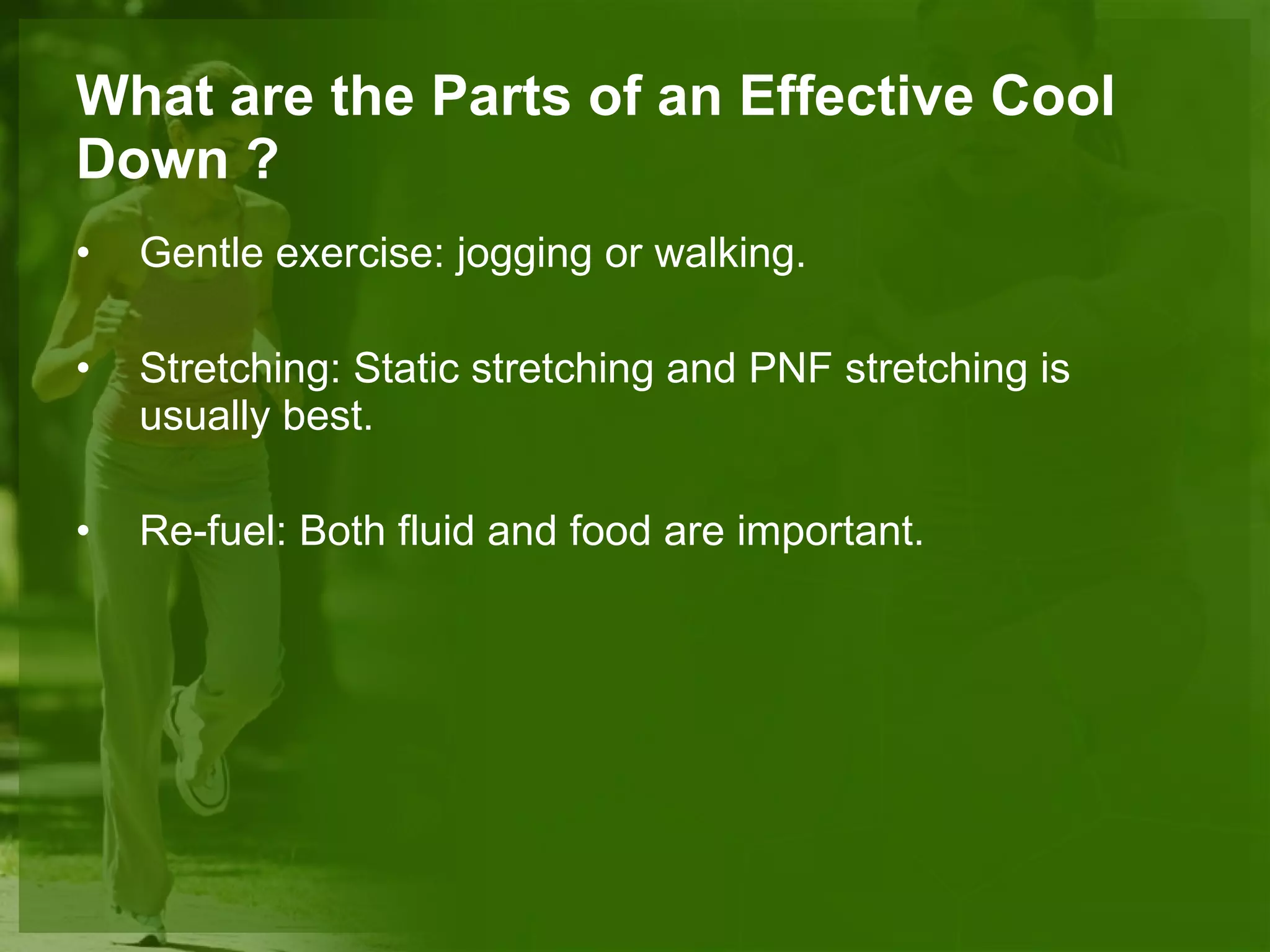 What are the Parts of an Effective Cool Down ? Gentle exercise:  jogging or walking. Stretching:  Static stretching and PNF stretching is usually best. Re-fuel:  Both fluid and food are important. 