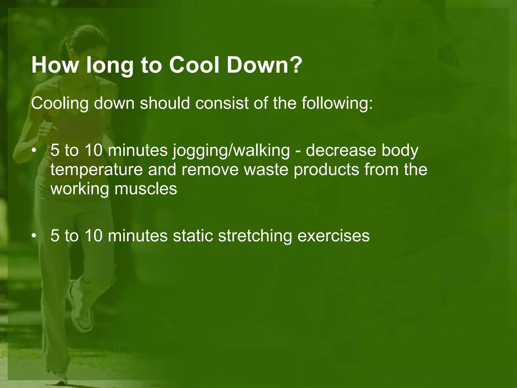 How long to Cool Down? Cooling down should consist of the following: 5 to 10 minutes jogging/walking - decrease body temperature and remove waste products from the working muscles 5 to 10 minutes static stretching exercises 
