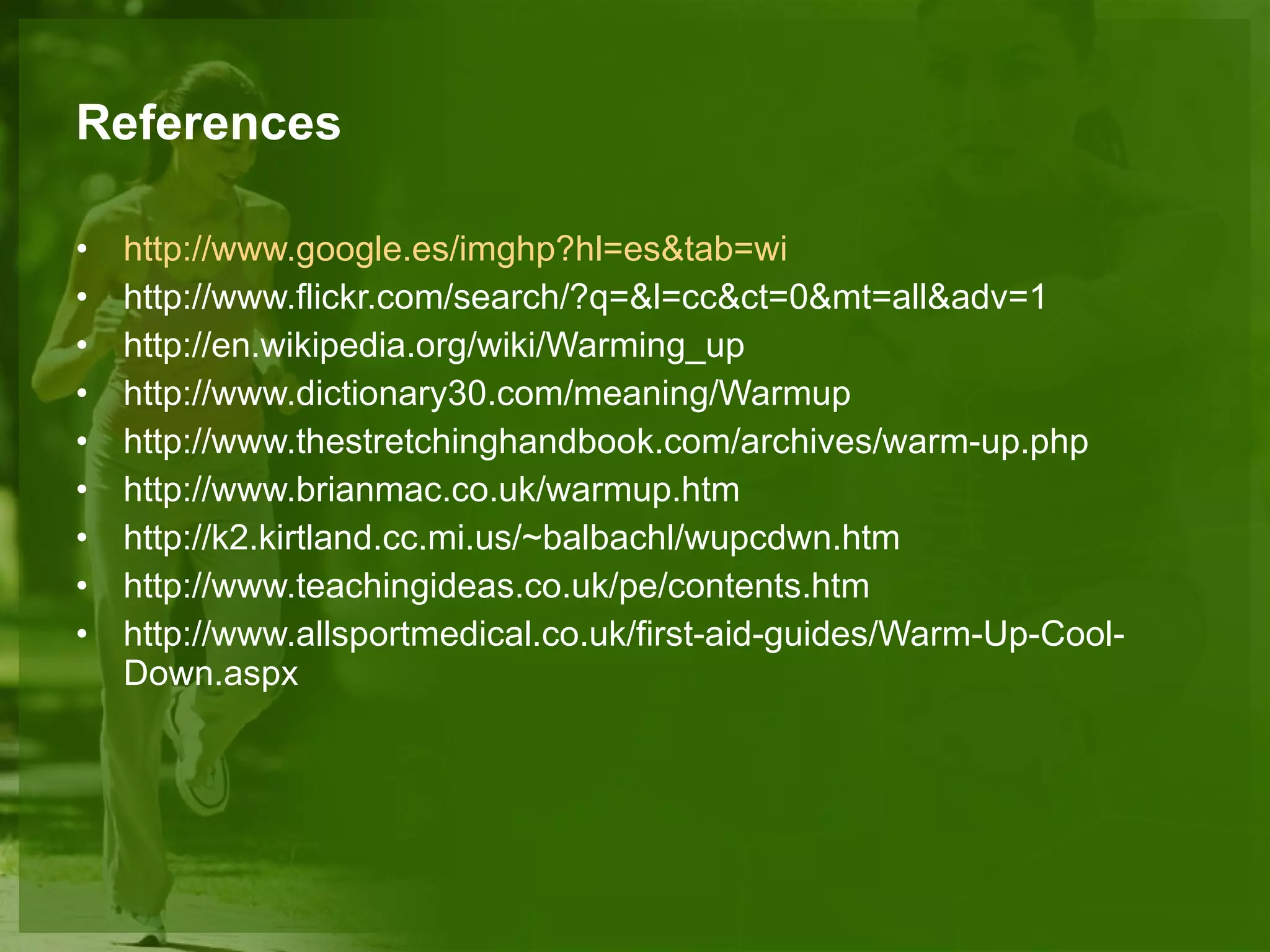 References http :// www.google.es / imghp?hl=es&tab=wi http://www.flickr.com/search/?q=&l=cc&ct=0&mt=all&adv=1 http://en.wikipedia.org/wiki/Warming_up http://www.dictionary30.com/meaning/Warmup http://www.thestretchinghandbook.com/archives/warm-up.php http://www.brianmac.co.uk/warmup.htm http://k2.kirtland.cc.mi.us/~balbachl/wupcdwn.htm http://www.teachingideas.co.uk/pe/contents.htm http://www.allsportmedical.co.uk/first-aid-guides/Warm-Up-Cool-Down.aspx 