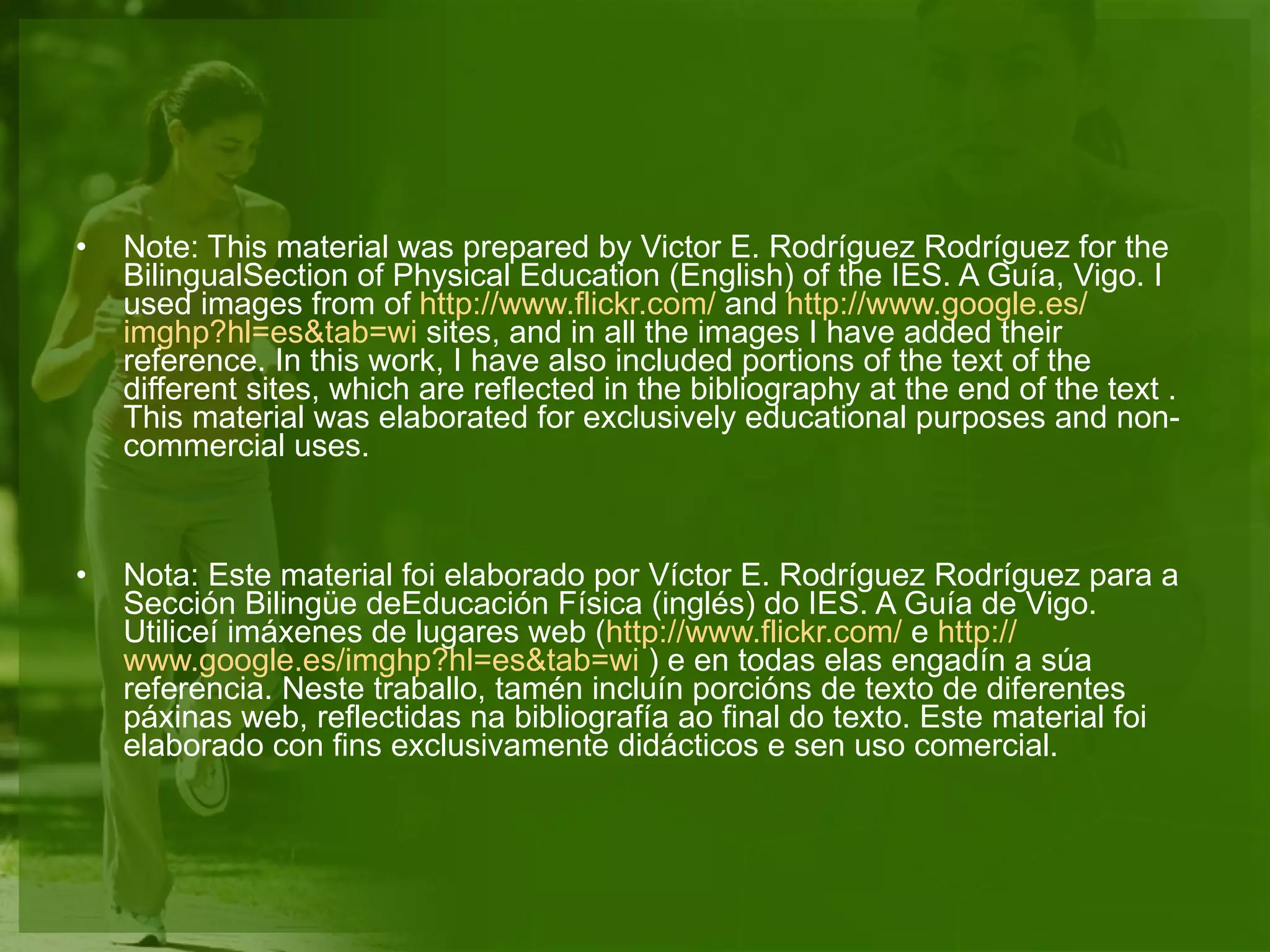 Note: This material was prepared by Victor E. Rodríguez Rodríguez for the BilingualSection of Physical Education (English) of the IES. A Guía, Vigo. I used images from of  http :// www.flickr.com /  and  http :// www.google.es / imghp?hl=es&tab=wi  sites, and in all the images I have added their reference. In this work, I have also included portions of the text of the different sites, which are reflected in the bibliography at the end of the text . This material was elaborated for exclusively educational purposes and non-commercial uses.  Nota: Este material foi elaborado por Víctor E. Rodríguez Rodríguez para a Sección Bilingüe deEducación Física (inglés) do IES. A Guía de Vigo. Utiliceí imáxenes de lugares web ( http :// www.flickr.com /  e  http :// www.google.es / imghp?hl=es&tab=wi  ) e en todas elas engadín a súa referencia. Neste traballo, tamén incluín porcións de texto de diferentes páxinas web, reflectidas na bibliografía ao final do texto. Este material foi elaborado con fins exclusivamente didácticos e sen uso comercial. 