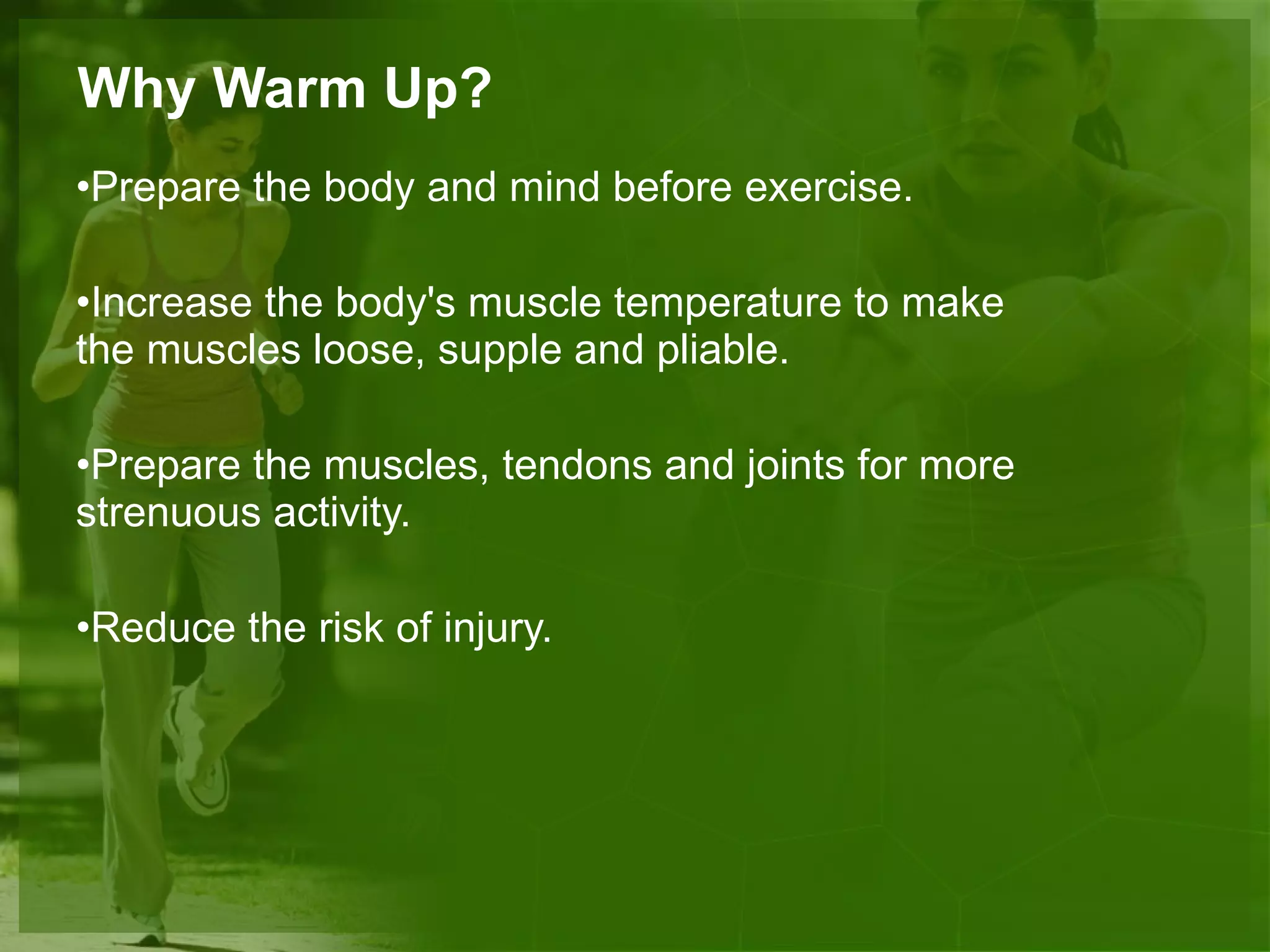 Why Warm Up? Prepare the body and mind before exercise. Increase the body's muscle temperature to make the muscles loose, supple and pliable. Prepare the muscles, tendons and joints for more strenuous activity. Reduce the risk of injury. 