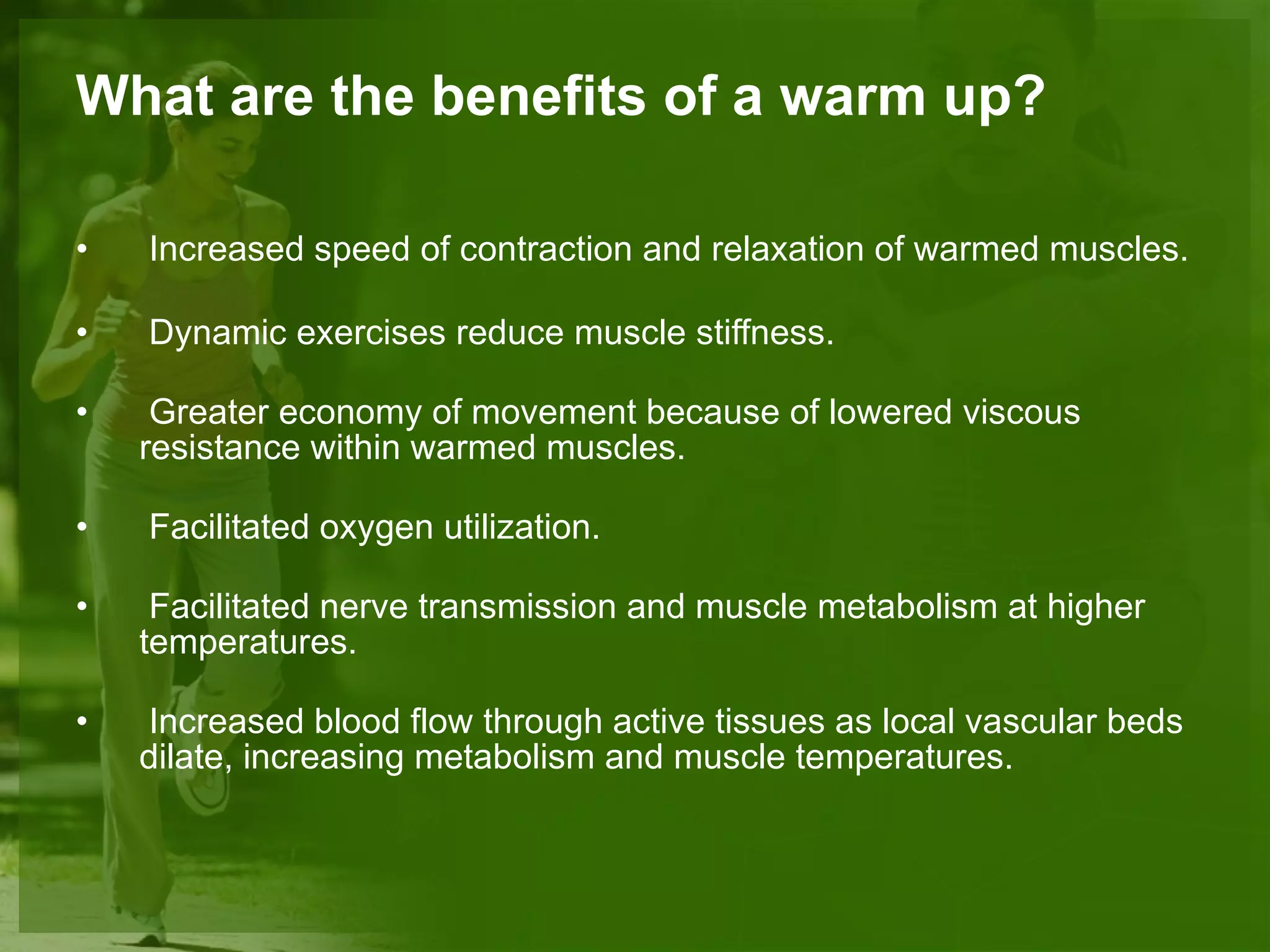 What are the benefits of a warm up? Increased speed of contraction and relaxation of warmed muscles. Dynamic exercises reduce muscle stiffness.  Greater economy of movement because of lowered viscous resistance within warmed muscles. Facilitated oxygen utilization. Facilitated nerve transmission and muscle metabolism at higher temperatures.  Increased blood flow through active tissues as local vascular beds dilate, increasing metabolism and muscle temperatures. 
