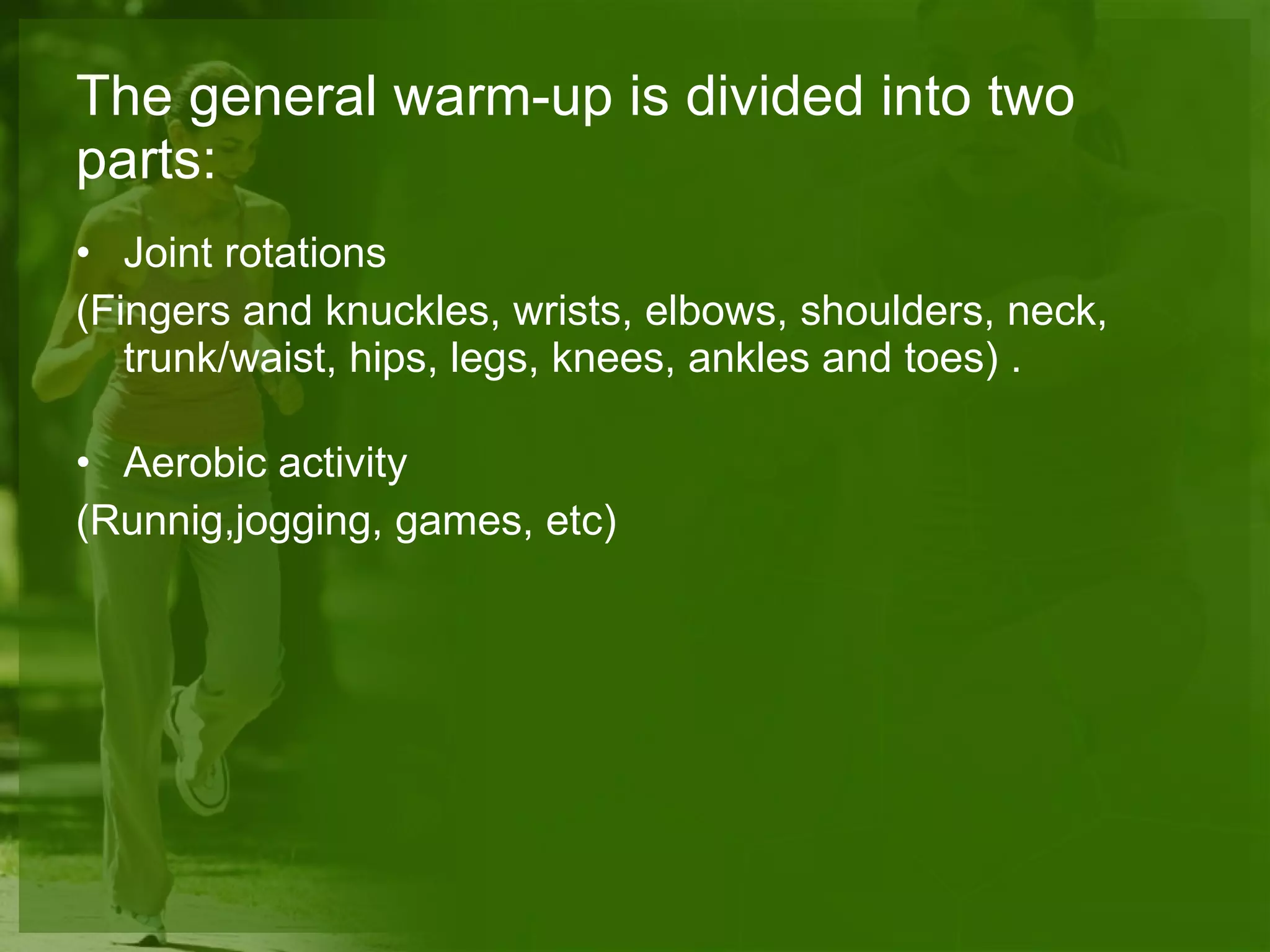 The general warm-up is divided into two parts: Joint rotations (Fingers and knuckles, wrists, elbows, shoulders, neck, trunk/waist, hips, legs, knees, ankles and toes) . Aerobic activity  (Runnig,jogging, games, etc) 