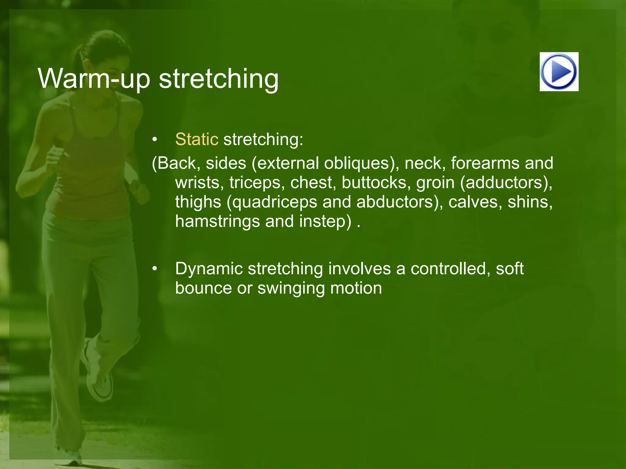 Warm-up stretching Static   stretching :  (Back, sides (external obliques), neck, forearms and wrists, triceps, chest, buttocks, groin (adductors), thighs (quadriceps and abductors), calves, shins, hamstrings and instep) . Dynamic stretching involves a controlled, soft bounce or swinging motion 