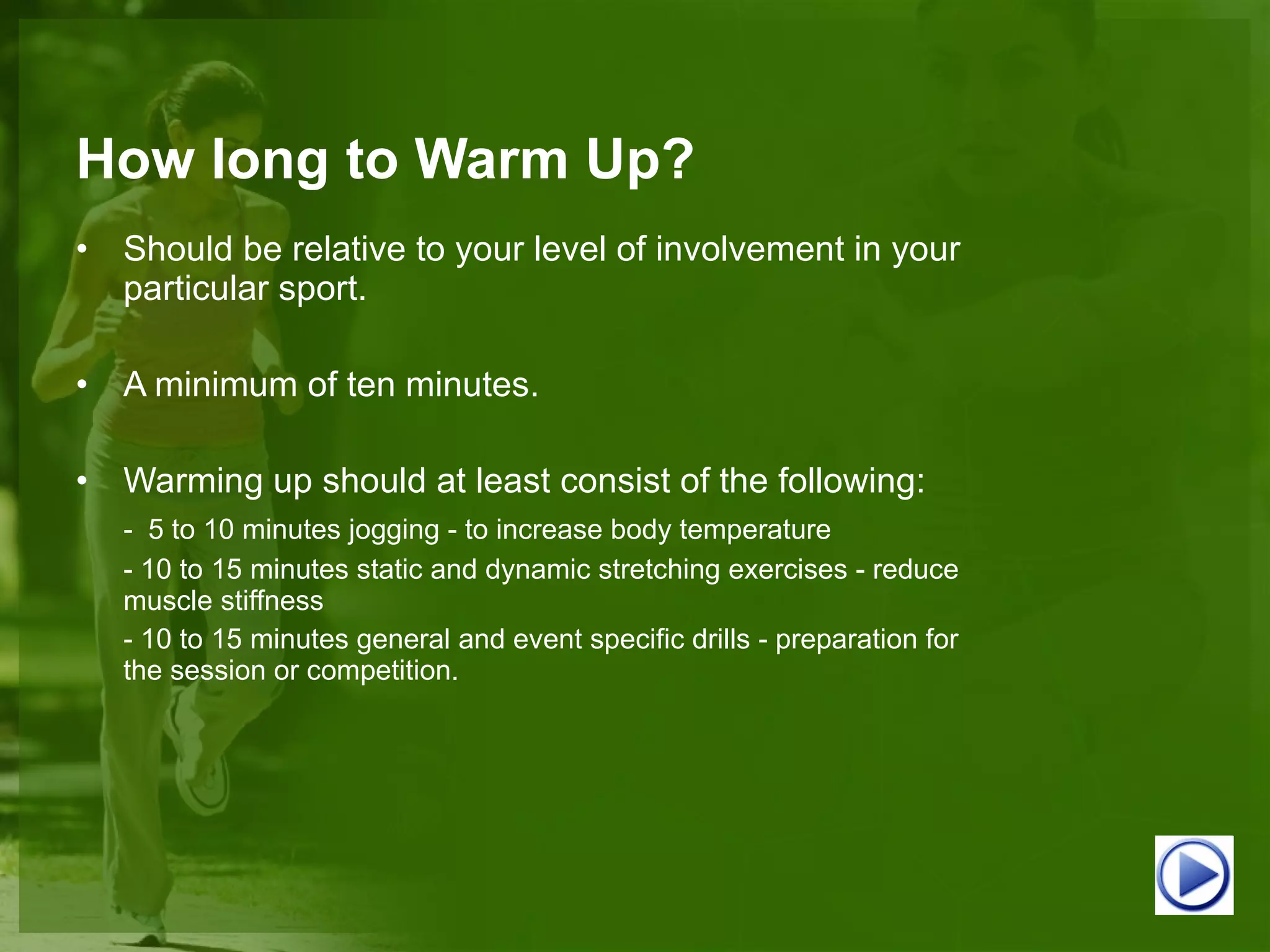 How long to Warm Up? Should be relative to your level of involvement in your particular sport. A minimum of ten minutes. Warming up should at least consist of the following: -  5 to 10 minutes jogging - to increase body temperature - 10 to 15 minutes static and dynamic stretching exercises - reduce muscle stiffness - 10 to 15 minutes general and event specific drills - preparation for the session or competition. 