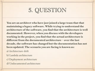 5. QUESTION
You are an architect who have just joined a large team that that
maintaining a legacy software. While trying to understand the
architecture of the software, you ﬁnd that the architecture is well
documented. However, when you discuss with the developers
working in the project, you ﬁnd that the actual architecture is
different from the documented architecture – over the last
decade, the software has changed but the documentation has not
been updated. The scenario you are facing is known as:
a) Architecture drift
b) Lambda architecture
c) Deployment architecture
d) Undocumented architecture
 