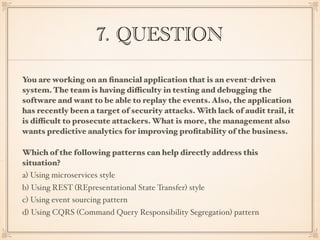 7. QUESTION
You are working on an ﬁnancial application that is an event-driven
system. The team is having difficulty in testing and debugging the
software and want to be able to replay the events. Also, the application
has recently been a target of security attacks. With lack of audit trail, it
is difficult to prosecute attackers. What is more, the management also
wants predictive analytics for improving proﬁtability of the business.
Which of the following patterns can help directly address this
situation?
a) Using microservices style
b) Using REST (REpresentational State Transfer) style
c) Using event sourcing pattern
d) Using CQRS (Command Query Responsibility Segregation) pattern
 