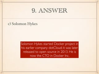 9. ANSWER
c) Solomon Hykes
Solomon Hykes started Docker project in
his earlier company dotCloud; it was later
released to open source in 2013. He is
now the CTO in Docker Inc.
 