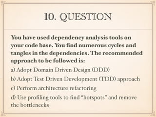 10. QUESTION
You have used dependency analysis tools on
your code base. You ﬁnd numerous cycles and
tangles in the dependencies. The recommended
approach to be followed is:
a) Adopt Domain Driven Design (DDD)
b) Adopt Test Driven Development (TDD) approach
c) Perform architecture refactoring
d) Use proﬁling tools to ﬁnd “hotspots” and remove
the bottlenecks
 