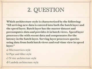 2. QUESTION
Which architecture style is characterized by the following:
“All arriving new data is entered into both the batch layer and
the speed layer. Batch layer has the master dataset and
precomputes data and provides it in batch views. Speed layer
processes the with recent data and compensates for the
latency in the batch layer. Serving layer processes queries
using data from both batch views and real-time view in speed
layer.”
a) Microservices style
b) Pipe-and-ﬁlter style
c) N-tier architecture style
d) Lambda architecture style
 