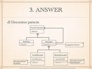3. ANSWER
d) Decorator pattern
VisualComponent
+ Draw()
TextView
+ Draw()
ScrollDecortor BorderDecorator
+ Draw()
- ScrollPosition
+ Draw()
- borderWidth
Decorator
+ Draw() component->Draw()
Decorator::Draw()
DrawBorder()
Decorator::Draw()
ScrollTo()
Source: “Design Patterns: Elements of Reusable Object-Oriented Software”, Erich Gamma, Richard Helm, Ralph Johnson and John Vlissides,
 