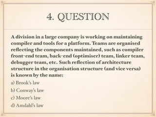 4. QUESTION
A division in a large company is working on maintaining
compiler and tools for a platform. Teams are organised
reﬂecting the components maintained, such as compiler
front-end team, back-end (optimiser) team, linker team,
debugger team, etc. Such reﬂection of architecture
structure in the organisation structure (and vice versa)
is known by the name:
a) Brook’s law
b) Conway’s law
c) Moore’s law
d) Amdahl’s law
 