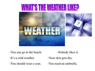 -You can go to the beach.          -Nobody likes it.
-It’s a cold weather.       -Your skin gets dry.
-You should wear a coat.    -You need an umbrella.
 