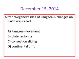 Alfred Wegener’s idea of Pangaea & changes on
Earth was called:
A) Pangaea movement
B) plate tectonics
C) convection sliding
D) continental drift
December 15, 2014
 