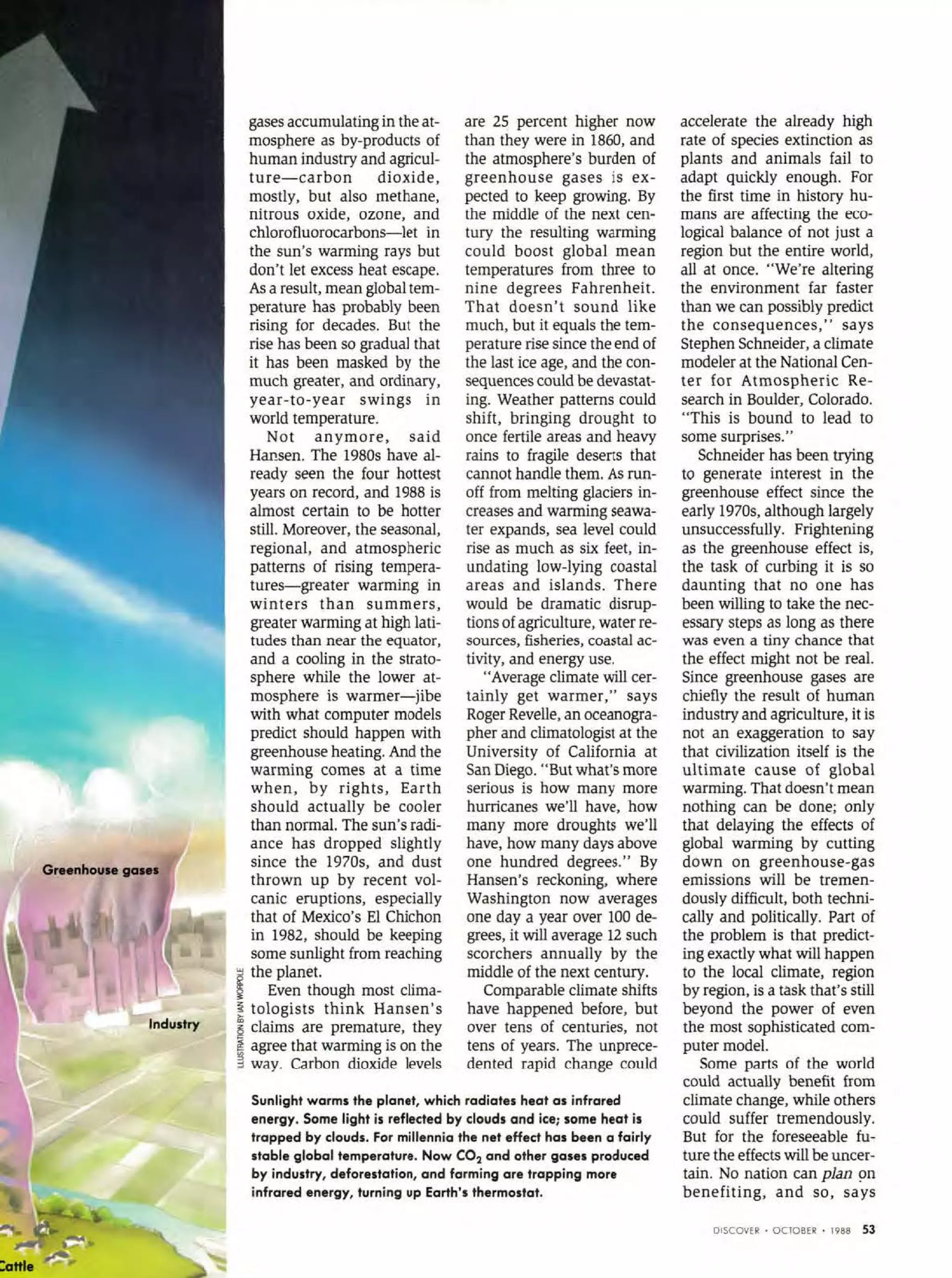 Greenhouse gene•
lndustry
gases accumulating in the at-
mosphere as by-products of
human industry and agricul-
ture- carbon dioxide,
mostly, but also methane,
nitrous oxide, ozone, and
chlorofluorocarbons-let in
the sun's warming rays but
don't Jet excess heat escape.
As a result, mean global tem-
perature has probably been
rising for decades. But the
rise has been so graduai that
it has been masked by the
much greater, and ordinary,
year-to-year swings in
world temperature.
Not anymore, said
Hansen. The 1980s bave al-
ready seen the four hottest
years on record, and 1988 is
almost certain to be batter
stili. Moreover, the seasonal,
regional, and atmospheric
pattems of rising tempera-
tures-greater warming in
winters than summers,
greater warming at high lati-
tudes than near the equator,
and a cooling in the strato-
sphere while the lower at-
mosphere is warmer-jibe
with what computer models
predict should happen with
greenhouse heating. And the
warming comes at a time
when, by rights, Earth
should actually be cooler
than norma!. The sun's radi-
ance has dropped slightly
since the 1970s, and dust
thrown up by recent vol-
canic eruptions, especially
that of Mexico's El Chichon
in 1982, should be keeping
some sunlight from reaching
~ the planet.
§ Even though most clima-
! tologists think Hansen's
~ claims are premature, they
g agree that warming is on the
~ way. Carbon dioxide levels
are 25 percent higher now
than they were in 1860, and
the atmosphere's burden of
greenhouse gases is ex-
pected to keep growing. By
the middle of the next cen-
tury the resulting warming
could boost global mean
temperatures from three to
nine degrees Fahrenheit.
That doesn't sound like
much, but it equals the tem-
perature rise since theend of
the last ice age, and the con-
sequences could be devastat-
ing. Weather pattems could
shift, bringing drought to
once fertile areas and heavy
rains to fragile deserts tbat
cannot handle tbem. As run-
off from melting glaciers in-
creases and warming seawa-
ter expands, sea level could
rise as much as six feet, in-
undating low-lying coastal
areas and islands. There
would be dramatic disrup-
tions ofagriculture, water re-
sources, fisheries, coastal ac-
tivity, and energy use.
"Average climate will cer-
tainly get warmer," says
Roger Revelle, an oceanogra-
pher and climatologist at the
University of California at
San Diego. "But what's more
serious is how many more
hurricanes we'll have, how
many more drougbts we'll
bave, how many days above
one hundred degrees." By
Hansen's reckoning, where
Washington now averages
one day a year over 100 de-
grees, it will average 12 such
scorchers annually by the
middle of the next century.
Comparable climate shifts
have happened before, but
over tens of centuries, not
tens of years. The unprece-
dented rapid change could
Sunlight warms the planet, which radiates heat as infrared
energy. Some light is reflected by clouds and ice; some heat is
trapped by clouds. For millennio the net effect has been a fairly
stable global temperature. Now C02 and other gases procluced
by industry, deforestation, and farming are trapping more
infrared energy, turning up Earth's thermostat.
accelerate the already high
rate of species extinction as
plants and animals fai! to
adapt quickly enough. For
the first time in history hu-
man:s are affecting the eco-
logica! balance of not just a
region but the entire world,
ali at once. "We're altering
the environment far faster
than we can possibly predict
the consequences," says
Stephen Schneider, a climate
modeler at the National Cen-
ter for Atmospheric Re-
search in Boulder, Colorado.
"This is bound to lead to
some surprises."
Schneider has been trying
to generate interest in the
greenhouse effect since the
early 1970s, although largely
unsuccessfully. Frightening
as the greenhouse effect is,
the task of curbing it is so
daunting that no one has
been willing to take the nec-
essary steps as long as there
was even a tiny chance that
the effect might not be real.
Since greenhouse gases are
chiefly the result of human
industry and agriculture, it is
not an exaggeration to say
that civilization itself is the
ultimate cause of global
warming. That doesn't mean
nothing can be done; only
that delaying the effects of
global warming by cutting
down on greenbouse-gas
emissions will be tremen-
dously difficult, both techni-
cally and politically. Part of
the problem is that predict-
ing exactly what will happen
to the !oca! climate, region
by region, is a task tbat's stili
beyond the power of even
the most sophisticated com-
puter mode!.
Some parts of tbe world
could actually benefit from
climate change, while others
could suffer tremendously.
But for the foreseeable fu-
ture the effects will be uncer-
tain. No nation can pian ~n
benefiting, and so, says
DISCOVER • OC10BER • 1988 53
 