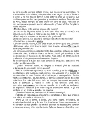su cara rosada siempre estaba limpia, sus ojos negros quemaban, no
era como las otras cholas, sus pestañas eran largas, su boca llamaba
al amor y no me dejaba dormir. A los catorce años yo la quería; sus
pechitos parecían limones grandes, y me desesperaban. Pero ella era
de Kutu, desde tiempo; de este cholo con cara de sapo. Pensaba en
eso y mi pena se parecía mucho a la muerte. ¿Y ahora? Don Froylán la
había forzado.
-¡Mentira, Kutu! ¡Ella misma, seguro ella misma!
Un chorro de lágrimas saltó de mis ojos. Otra vez el corazón me
sacudía, como si tuviera más fuerza que todo mi cuerpo.
-¡Kutu! Mejor la mataremos los dos a ella ¿quieres?
El indio se asustó. Me agarró la frente; estaba húmeda de sudor.
-¡Verdad! Así quieren los mistis.
-Llévame donde Justina, Kutu! Eres mujer, no sirves para ella. ¡Déjala!
-¡Cómo no, niño, para ti voy a dejar, para ti solito. Mira en Weyrala se
está apagando la luna.
Los cerros ennegrecieron rápidamente, las estrellitas saltaron de todas
partes del cielo; el viento silbaba en la oscuridad, golpeándose sobre
los duraznales y eucaliptos de la huerta; más abajo, en el fondo de la
quebrada, el río grande cantaba con voz áspera.
Yo despreciaba al Kutu; sus ojos amarillos, chiquitos, cobardes, me
hacían temblar de rabia.
-¡Indio, muérete mejor. O lárgate a Nazca! ¡Allí te acabará
la terciana, te enterrarán como a perro!
Pero el novillero se agachaba no más, humilde, y se iba al Witron, a
los alfalfares, a la huerta de los becerros, y se vengaba en el cuerpo de
los animales de don Froylán, al principio yo lo acompañaba. En las
noches entrábamos, ocultándonos, al corral; escogíamos los becerros
más finos, los más delicados; Kutu se escupía las manos, empuñaba
duro el zurriago, y rajaba el lomo a los torillitos. Uno, dos,
tres…cien zurriagazos; las crías se retorcían en el suelo, se tumbaban
de espaldas, lloraban, y el indio seguía encorvado, feroz. Y yo me
sentaba en un rincón y gozaba. Yo gozaba.
-¡De don Froylán es, no importa! ¡Es de mi enemigo!
Hablaba en voz alta para engañarme, para tapar el dolor que encogía
mis labios e inundaba mi corazón.
Pero ya en la cama, a solas, una pena negra, invencible, se
apoderaba de mi alma, y lloraba dos, tres horas. Hasta que una noche
mi corazón se hizo grande, se hinchó. El llorar no bastaba; me vencían
la desesperación y el arrepentimiento. Salté de la cama, descalzo, corrí
 