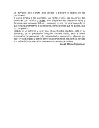 ya zurriago, que echara ajos roncos y peleara a látigos en los
carnavales.
Y como amaba a los animales, las fiestas indias, las cosechas, las
siembras con música y jarawi, vivía alegre en esa quebrada verde y
llena de calor amoroso del sol. Hasta que un día me arrancaron de mi
querencia para traerme a este bullicio, donde gentes que no quiero, que
no comprendo.
El Kutu en un extremo y yo en otro. Él quizá habrá olvidado: está en su
elemento, en un pueblecito tranquilo, aunque maula, será el mejor
amansador de potrancas, y le respetarán los comuneros. Mientras yo,
aquí vivo amargado y pálido, como un animal de los llanos fríos, llevado
a la orilla del mar, sobre los arenales candentes y extraños.
(José María Arguedas)
 