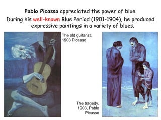 Pablo Picasso appreciated the power of blue.
During his well-known Blue Period (1901-1904), he produced
          expressive paintings in a variety of blues.
                     The old guitarist.
                     1903 Picasso




                             The tragedy.
                             1903, Pablo
                                 Picasso
 