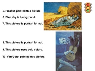 5. Picasso painted this picture.

6. Blue sky is background.

7. This picture is portrait format.




8. This picture is portrait format.

9. This picture uses cold colors.

10. Van Gogh painted this picture.
 