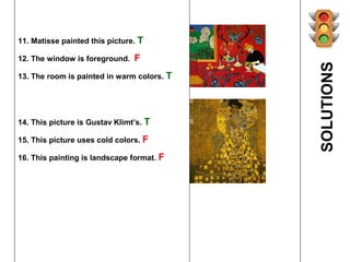 11. Matisse painted this picture. T

12. The window is foreground.   F




                                            SOLUTIONS
13. The room is painted in warm colors. T




14. This picture is Gustav Klimt’s. T

15. This picture uses cold colors. F

16. This painting is landscape format. F
 