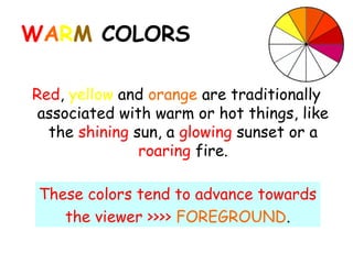 WARM COLORS

Red, yellow and orange are traditionally
 associated with warm or hot things, like
  the shining sun, a glowing sunset or a
               roaring fire.

 These colors tend to advance towards
    the viewer >>>> FOREGROUND.
 