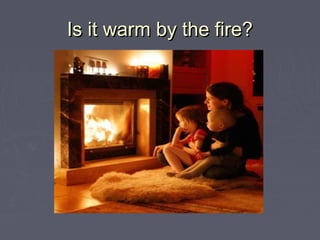 Is it warm by the fire?Is it warm by the fire?
 