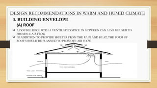 DESIGN RECOMMENDATIONS IN WARM AND HUMID CLIMATE
3. BUILDING ENVELOPE
 A DOUBLE ROOF WITH A VENTILATED SPACE IN BETWEEN CAN ALSO BE USED TO
PROMOTE AIR FLOW
 IN ADDITION TO PROVIDE SHELTER FROM THE RAIN AND HEAT, THE FORM OF
ROOF SHOULD BE PLANNED TO PROMOTE AIR FLOW.
(A) ROOF
 