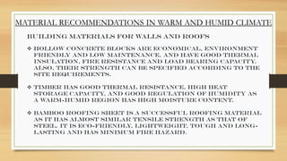 MATERIAL RECOMMENDATIONS IN WARM AND HUMID CLIMATE
Building Materials for Walls and Roofs
 Hollow Concrete Blocks are economical, environment
friendly and low maintenance, and have good thermal
insulation, fire resistance and load bearing capacity
.
Also, their strength can be specified according to the
site requirements.
 Timber has good thermal resistance, high heat
storage capacity, and good regulation of humidity as
a warm-humid region has high moisture content.
 Bamboo Roofing Sheet is a successful roofing material
as it has almost similar tensile strength as that of
steel. It is eco-friendly, lightweight, tough and long-
lasting and has minimum fire hazard.
 