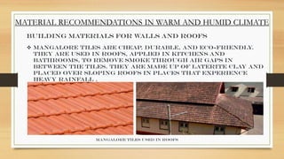 MATERIAL RECOMMENDATIONS IN WARM AND HUMID CLIMATE
Building Materials for Walls and Roofs
 Mangalore tiles are cheap, durable, and eco-friendly
.
They are used in roofs, applied in kitchens and
bathrooms, to remove smoke through air gaps in
between the tiles. They are made up of laterite clay and
placed over sloping roofs in places that experience
heavy rainfall .
Mangalore tiles used in roofs
 
