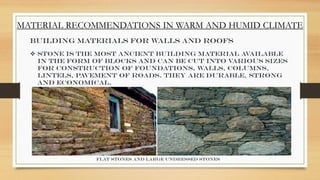 MATERIAL RECOMMENDATIONS IN WARM AND HUMID CLIMATE
Building Materials for Walls and Roofs
 Stone is the most ancient building material available
in the form of blocks and can be cut into various sizes
for construction of foundations, walls, columns,
lintels, pavement of roads. They are durable, strong
and economical.
Flat stones and large undressed stones
 