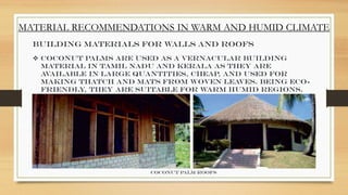 MATERIAL RECOMMENDATIONS IN WARM AND HUMID CLIMATE
Building Materials for Walls and Roofs
 Coconut palms are used as a vernacular building
material in Tamil Nadu and Kerala as they are
available in large quantities, cheap, and used for
making thatch and mats from woven leaves. Being eco-
friendly, they are suitable for warm humid regions.
Coconut palm roofs
 