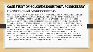 .
CASE STUDY ON GOLCONDE DORMITORY, PONDICHERRY
PLANNING OF GOLCONDE DORMITORY
Golconde has a simple plan of two long wings, hinged at
the middle with a stairwell. Single rooms are lined up
along a corridor that runs the entire length of the
building. There are three floors, with a half basement
that acts as a utilities space and provides a lovely semi-
open area for an afternoon tea ritual. The long ends of
Golconde are set north to south, leaving only the
short ends with their small surface area directly
exposed to the sun, keeping heat absorption to the
minimum. Possibly the most remarkable feature of the
building is that the entire length, on the front façade
and back wall, is fitted with louvers that can be opened
and shut as per the weather. Every morning.
 