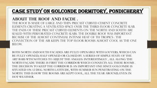 .
CASE STUDY ON GOLCONDE DORMITORY, PONDICHERRY
ABOUT THE ROOF AND FACDE .
THE ROOF IS MADE OF LARGE AND THIN PRECAST CURVED CEMENT CONCRETE
ELEMENTS CREATING A VENTILATED SPACE OVER THE THIRD FLOOR CONCRETE SLAB.
THE ENDS OF THESE PRECAST CURVED ELEMENTS ON THE NORTH AND SOUTH ARE
SEALED WITH PERFORATED CONCRETE SLABS. THE DOUBLE ROOF WAS IMPORTANT
BECAUSE OF THE ALMOST CONTINUAL INTENSE HEAT OF TH TROPICS : THE
CONVECTION OF THE AIR KEEPS THE TOP FLOOR ROOMS ALMOST COOL AS THE ONE
BELOW.
BOTH NORTH AND SOUTH FACADES ARE FULLY OPENABLE WITH LOUVERS, WHICH CAN
BE FULLY OPENED, HALF OPENED OR CLOSED BY A SERIES OF SIMPLE STATE OF THE
ART BARS WTH NOTCHES TO ADJUST THE ANGLES. INTERESTINGLY , ALL ALONG THE
NORTH FAÇADE THERE IS FIRST THE CORRIDOR WHICH CONNECTS ALL THESE ROOMS .
THE DECISION TO KEEP THE CORRIDOR IS AN IMPORTANT ONE SINCE GOLCONDE IS
SITUATED ON 12 DEG. NORTH LATITUDE, WITH SUMMER SUN PENETRATING ON THE
NORTH. THIS IS HOW THE ROOMS ARE KEPT COOL, ALL THE YEAR AROUND, EVEN IN
HOT WEATHER.
 