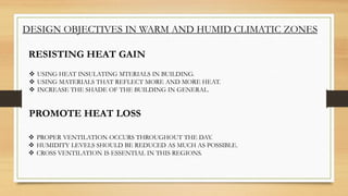 DESIGN OBJECTIVES IN WARM AND HUMID CLIMATIC ZONES
RESISTING HEAT GAIN
 USING HEAT INSULATING MTERIALS IN BUILDING.
 USING MATERIALS THAT REFLECT MORE AND MORE HEAT.
 INCREASE THE SHADE OF THE BUILDING IN GENERAL.
PROMOTE HEAT LOSS
 PROPER VENTILATION OCCURS THROUGHOUT THE DAY.
 HUMIDITY LEVELS SHOULD BE REDUCED AS MUCH AS POSSIBLE.
 CROSS VENTILATION IS ESSENTIAL IN THIS REGIONS.
 