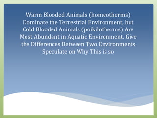 Warm Blooded Animals (homeotherms)
Dominate the Terrestrial Environment, but
Cold Blooded Animals (poikilotherms) Are
Most Abundant in Aquatic Environment. Give
the Differences Between Two Environments
Speculate on Why This is so
 