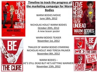 WARM BODIES MOVIE
June 18th, 2012
NICHOLAS HOULT WARM BODIES
October 20th, 2012
A new teaser poster
WARM BODIES TEASER
November 1st, 2012
TRAILER OF WARM BODIES STARRING
NICHOLAS HOULT AND TERESA PALMER
November 8th, 2012
WARM BODIES –
HE’S STILL DEAD BUT HE’S GETTING WARMER!
November 13th, 2012
Timeline to track the progress of
the marketing campaign for Warm
Bodies
 
