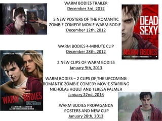 WARM BODIES TRAILER
December 3rd, 2012
5 NEW POSTERS OF THE ROMANTIC
ZOMBIE COMEDY MOVIE WARM BODIES
December 12th, 2012
WARM BODIES 4-MINUTE CLIP
December 28th, 2012
2 NEW CLIPS OF WARM BODIES
January 9th, 2013
WARM BODIES – 2 CLIPS OF THE UPCOMING
ROMANTIC ZOMBIE COMEDY MOVIE STARRING
NICHOLAS HOULT AND TERESA PALMER
January 22nd, 2013
WARM BODIES PROPAGANDA
POSTERS AND NEW CLIP
January 28th, 2013
 