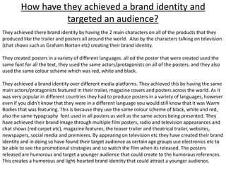 How have they achieved a brand identity and
targeted an audience?
They achieved there brand identity by having the 2 main characters on all of the products that they
produced like the trailer and posters all around the world. Also by the characters talking on television
(chat shows such as Graham Norton etc) creating their brand identity.
They created posters in a variety of different languages. all od the poster that were created used the
same font for all the text, they used the same actors/protagonists on all of the posters. and they also
used the same colour scheme which was red, white and black.
They achieved a brand identity over different media platforms. They achieved this by having the same
main actors/protagonists featured in their trailer, magazine covers and posters across the world. As it
was very popular in different countries they had to produce posters in a variety of languages, however
even if you didn't know that they were in a different language you would still know that it was Warm
Bodies that was featuring. This is because they use the same colour scheme of black, white and red,
also the same typography font used in all posters as well as the same actors being presented. They
have achieved their brand image through multiple film posters, radio and television appearances and
chat shows (red carpet etc), magazine features, the teaser trailer and theatrical trailer, websites,
newspapers, social media and premieres. By appearing on television etc they have created their brand
identity and in doing so have found their target audience as certain age groups use electronics etc to
be able to see the promotional strategies and so watch the film when its released. The posters
released are humorous and target a younger audience that could create to the humorous references.
This creates a humorous and light-hearted brand identity that could attract a younger audience.
 