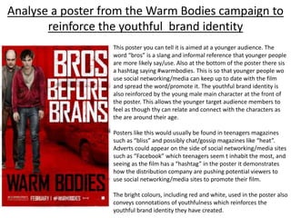 Analyse a poster from the Warm Bodies campaign to
reinforce the youthful brand identity
This poster you can tell it is aimed at a younger audience. The
word “bros” is a slang and informal reference that younger people
are more likely say/use. Also at the bottom of the poster there sis
a hashtag saying #warmbodies. This is so that younger people wo
use social networking/media can keep up to date with the film
and spread the word/promote it. The youthful brand identity is
also reinforced by the young male main character at the front of
the poster. This allows the younger target audience members to
feel as though thy can relate and connect with the characters as
the are around their age.
Posters like this would usually be found in teenagers magazines
such as “bliss” and possibly chat/gossip magazines like “heat”.
Adverts could appear on the side of social networking/media sites
such as “Facebook” which teenagers seem t inhabit the most, and
seeing as the film has a “hashtag” in the poster it demonstrates
how the distribution company are pushing potential viewers to
use social networking/media sites to promote their film.
The bright colours, including red and white, used in the poster also
conveys connotations of youthfulness which reinforces the
youthful brand identity they have created.
 