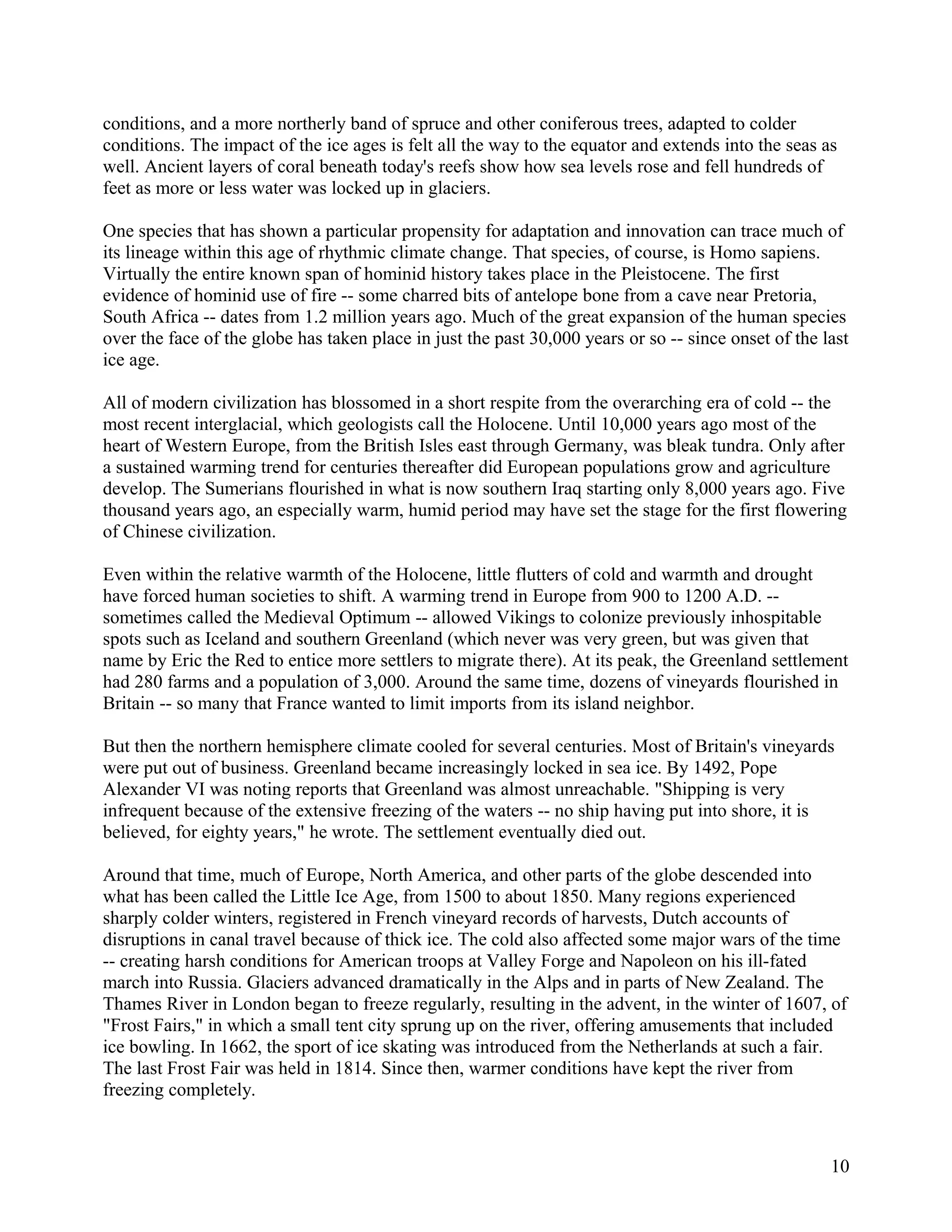 conditions, and a more northerly band of spruce and other coniferous trees, adapted to colder
conditions. The impact of the ice ages is felt all the way to the equator and extends into the seas as
well. Ancient layers of coral beneath today's reefs show how sea levels rose and fell hundreds of
feet as more or less water was locked up in glaciers.

One species that has shown a particular propensity for adaptation and innovation can trace much of
its lineage within this age of rhythmic climate change. That species, of course, is Homo sapiens.
Virtually the entire known span of hominid history takes place in the Pleistocene. The first
evidence of hominid use of fire -- some charred bits of antelope bone from a cave near Pretoria,
South Africa -- dates from 1.2 million years ago. Much of the great expansion of the human species
over the face of the globe has taken place in just the past 30,000 years or so -- since onset of the last
ice age.

All of modern civilization has blossomed in a short respite from the overarching era of cold -- the
most recent interglacial, which geologists call the Holocene. Until 10,000 years ago most of the
heart of Western Europe, from the British Isles east through Germany, was bleak tundra. Only after
a sustained warming trend for centuries thereafter did European populations grow and agriculture
develop. The Sumerians flourished in what is now southern Iraq starting only 8,000 years ago. Five
thousand years ago, an especially warm, humid period may have set the stage for the first flowering
of Chinese civilization.

Even within the relative warmth of the Holocene, little flutters of cold and warmth and drought
have forced human societies to shift. A warming trend in Europe from 900 to 1200 A.D. --
sometimes called the Medieval Optimum -- allowed Vikings to colonize previously inhospitable
spots such as Iceland and southern Greenland (which never was very green, but was given that
name by Eric the Red to entice more settlers to migrate there). At its peak, the Greenland settlement
had 280 farms and a population of 3,000. Around the same time, dozens of vineyards flourished in
Britain -- so many that France wanted to limit imports from its island neighbor.

But then the northern hemisphere climate cooled for several centuries. Most of Britain's vineyards
were put out of business. Greenland became increasingly locked in sea ice. By 1492, Pope
Alexander VI was noting reports that Greenland was almost unreachable. "Shipping is very
infrequent because of the extensive freezing of the waters -- no ship having put into shore, it is
believed, for eighty years," he wrote. The settlement eventually died out.

Around that time, much of Europe, North America, and other parts of the globe descended into
what has been called the Little Ice Age, from 1500 to about 1850. Many regions experienced
sharply colder winters, registered in French vineyard records of harvests, Dutch accounts of
disruptions in canal travel because of thick ice. The cold also affected some major wars of the time
-- creating harsh conditions for American troops at Valley Forge and Napoleon on his ill-fated
march into Russia. Glaciers advanced dramatically in the Alps and in parts of New Zealand. The
Thames River in London began to freeze regularly, resulting in the advent, in the winter of 1607, of
"Frost Fairs," in which a small tent city sprung up on the river, offering amusements that included
ice bowling. In 1662, the sport of ice skating was introduced from the Netherlands at such a fair.
The last Frost Fair was held in 1814. Since then, warmer conditions have kept the river from
freezing completely.



                                                                                                      10
 