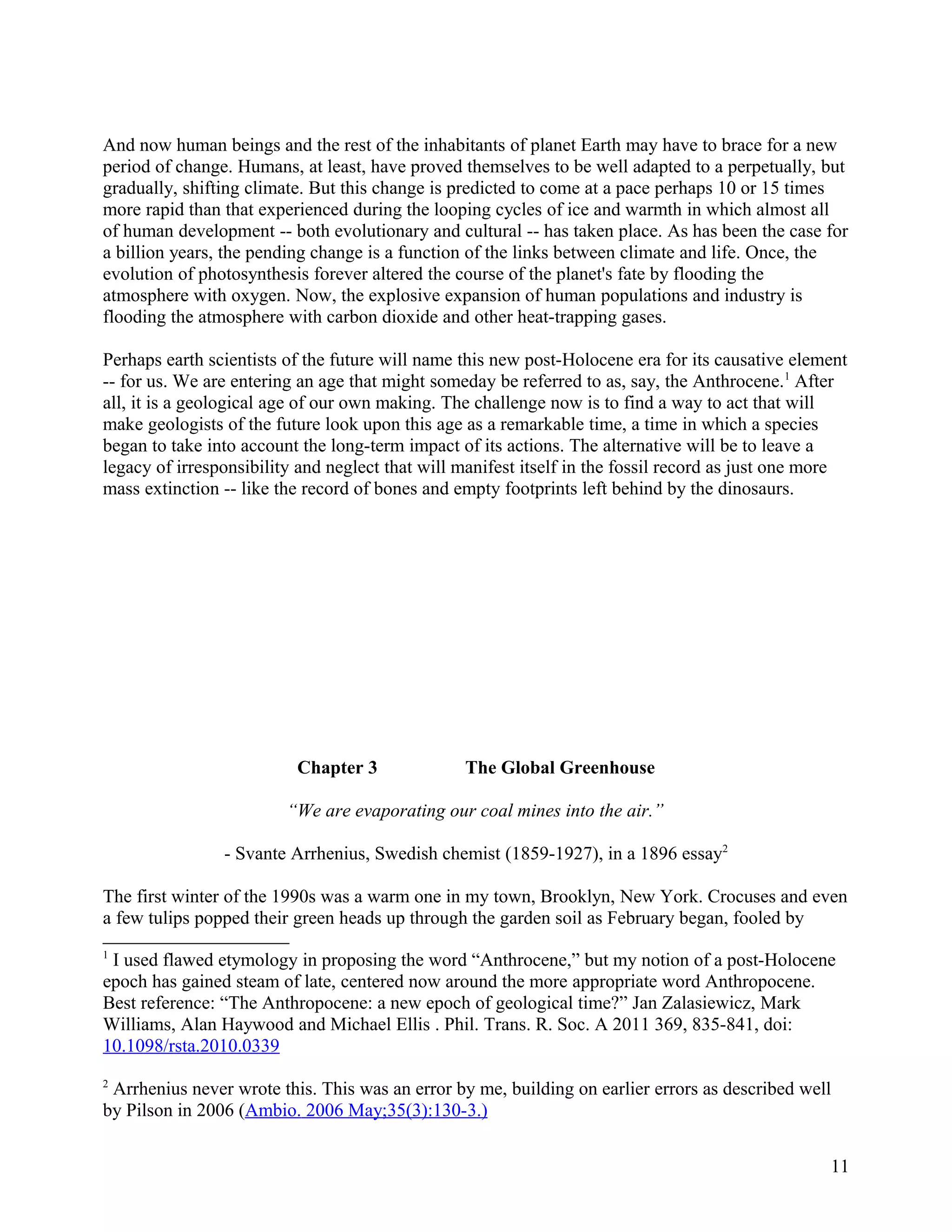 And now human beings and the rest of the inhabitants of planet Earth may have to brace for a new
period of change. Humans, at least, have proved themselves to be well adapted to a perpetually, but
gradually, shifting climate. But this change is predicted to come at a pace perhaps 10 or 15 times
more rapid than that experienced during the looping cycles of ice and warmth in which almost all
of human development -- both evolutionary and cultural -- has taken place. As has been the case for
a billion years, the pending change is a function of the links between climate and life. Once, the
evolution of photosynthesis forever altered the course of the planet's fate by flooding the
atmosphere with oxygen. Now, the explosive expansion of human populations and industry is
flooding the atmosphere with carbon dioxide and other heat-trapping gases.

Perhaps earth scientists of the future will name this new post-Holocene era for its causative element
-- for us. We are entering an age that might someday be referred to as, say, the Anthrocene.1 After
all, it is a geological age of our own making. The challenge now is to find a way to act that will
make geologists of the future look upon this age as a remarkable time, a time in which a species
began to take into account the long-term impact of its actions. The alternative will be to leave a
legacy of irresponsibility and neglect that will manifest itself in the fossil record as just one more
mass extinction -- like the record of bones and empty footprints left behind by the dinosaurs.




                          Chapter 3              The Global Greenhouse

                         “We are evaporating our coal mines into the air.”

                - Svante Arrhenius, Swedish chemist (1859-1927), in a 1896 essay2

The first winter of the 1990s was a warm one in my town, Brooklyn, New York. Crocuses and even
a few tulips popped their green heads up through the garden soil as February began, fooled by
1
 I used flawed etymology in proposing the word “Anthrocene,” but my notion of a post-Holocene
epoch has gained steam of late, centered now around the more appropriate word Anthropocene.
Best reference: “The Anthropocene: a new epoch of geological time?” Jan Zalasiewicz, Mark
Williams, Alan Haywood and Michael Ellis . Phil. Trans. R. Soc. A 2011 369, 835-841, doi:
10.1098/rsta.2010.0339
2
 Arrhenius never wrote this. This was an error by me, building on earlier errors as described well
by Pilson in 2006 (Ambio. 2006 May;35(3):130-3.)


                                                                                                   11
 