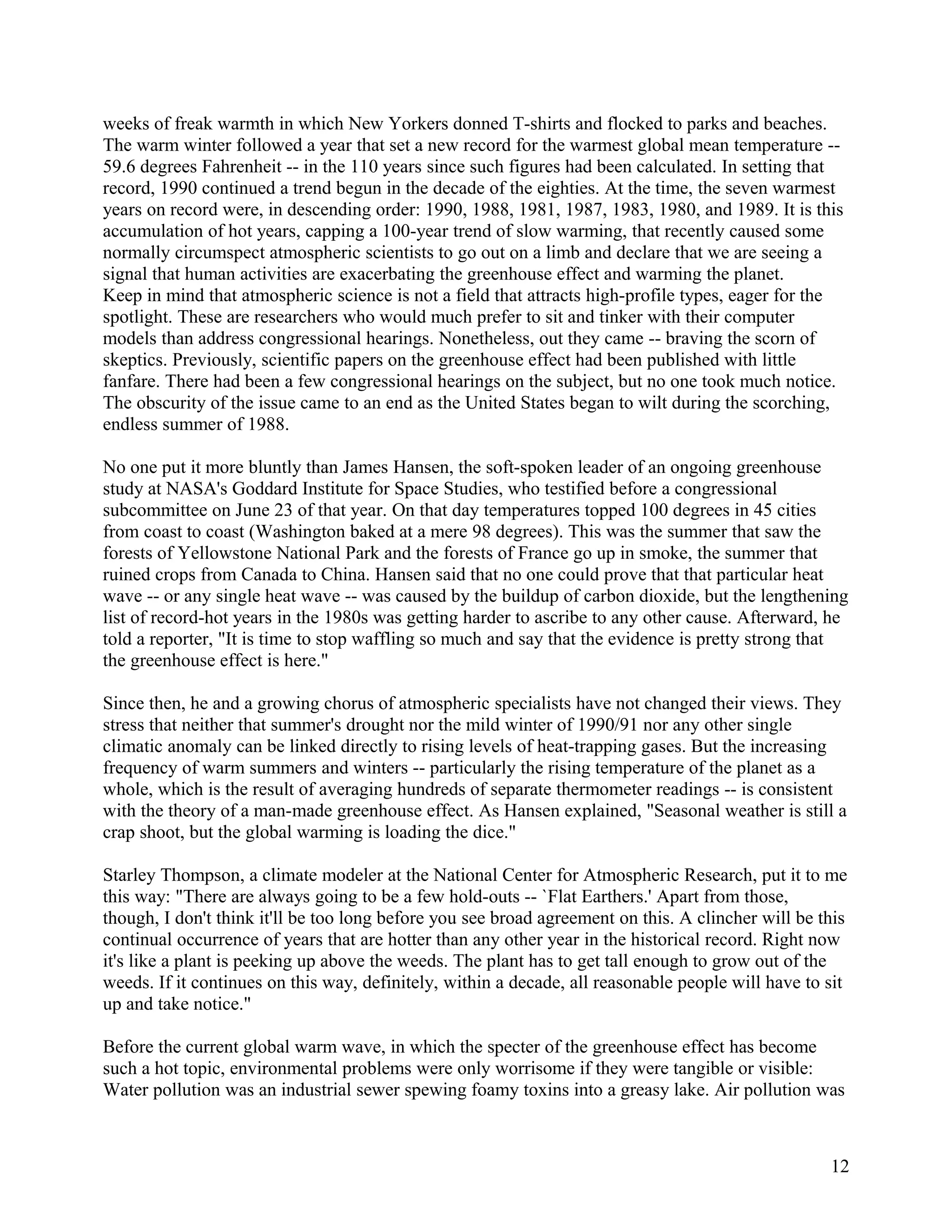 weeks of freak warmth in which New Yorkers donned T-shirts and flocked to parks and beaches.
The warm winter followed a year that set a new record for the warmest global mean temperature --
59.6 degrees Fahrenheit -- in the 110 years since such figures had been calculated. In setting that
record, 1990 continued a trend begun in the decade of the eighties. At the time, the seven warmest
years on record were, in descending order: 1990, 1988, 1981, 1987, 1983, 1980, and 1989. It is this
accumulation of hot years, capping a 100-year trend of slow warming, that recently caused some
normally circumspect atmospheric scientists to go out on a limb and declare that we are seeing a
signal that human activities are exacerbating the greenhouse effect and warming the planet.
Keep in mind that atmospheric science is not a field that attracts high-profile types, eager for the
spotlight. These are researchers who would much prefer to sit and tinker with their computer
models than address congressional hearings. Nonetheless, out they came -- braving the scorn of
skeptics. Previously, scientific papers on the greenhouse effect had been published with little
fanfare. There had been a few congressional hearings on the subject, but no one took much notice.
The obscurity of the issue came to an end as the United States began to wilt during the scorching,
endless summer of 1988.

No one put it more bluntly than James Hansen, the soft-spoken leader of an ongoing greenhouse
study at NASA's Goddard Institute for Space Studies, who testified before a congressional
subcommittee on June 23 of that year. On that day temperatures topped 100 degrees in 45 cities
from coast to coast (Washington baked at a mere 98 degrees). This was the summer that saw the
forests of Yellowstone National Park and the forests of France go up in smoke, the summer that
ruined crops from Canada to China. Hansen said that no one could prove that that particular heat
wave -- or any single heat wave -- was caused by the buildup of carbon dioxide, but the lengthening
list of record-hot years in the 1980s was getting harder to ascribe to any other cause. Afterward, he
told a reporter, "It is time to stop waffling so much and say that the evidence is pretty strong that
the greenhouse effect is here."

Since then, he and a growing chorus of atmospheric specialists have not changed their views. They
stress that neither that summer's drought nor the mild winter of 1990/91 nor any other single
climatic anomaly can be linked directly to rising levels of heat-trapping gases. But the increasing
frequency of warm summers and winters -- particularly the rising temperature of the planet as a
whole, which is the result of averaging hundreds of separate thermometer readings -- is consistent
with the theory of a man-made greenhouse effect. As Hansen explained, "Seasonal weather is still a
crap shoot, but the global warming is loading the dice."

Starley Thompson, a climate modeler at the National Center for Atmospheric Research, put it to me
this way: "There are always going to be a few hold-outs -- `Flat Earthers.' Apart from those,
though, I don't think it'll be too long before you see broad agreement on this. A clincher will be this
continual occurrence of years that are hotter than any other year in the historical record. Right now
it's like a plant is peeking up above the weeds. The plant has to get tall enough to grow out of the
weeds. If it continues on this way, definitely, within a decade, all reasonable people will have to sit
up and take notice."

Before the current global warm wave, in which the specter of the greenhouse effect has become
such a hot topic, environmental problems were only worrisome if they were tangible or visible:
Water pollution was an industrial sewer spewing foamy toxins into a greasy lake. Air pollution was



                                                                                                    12
 