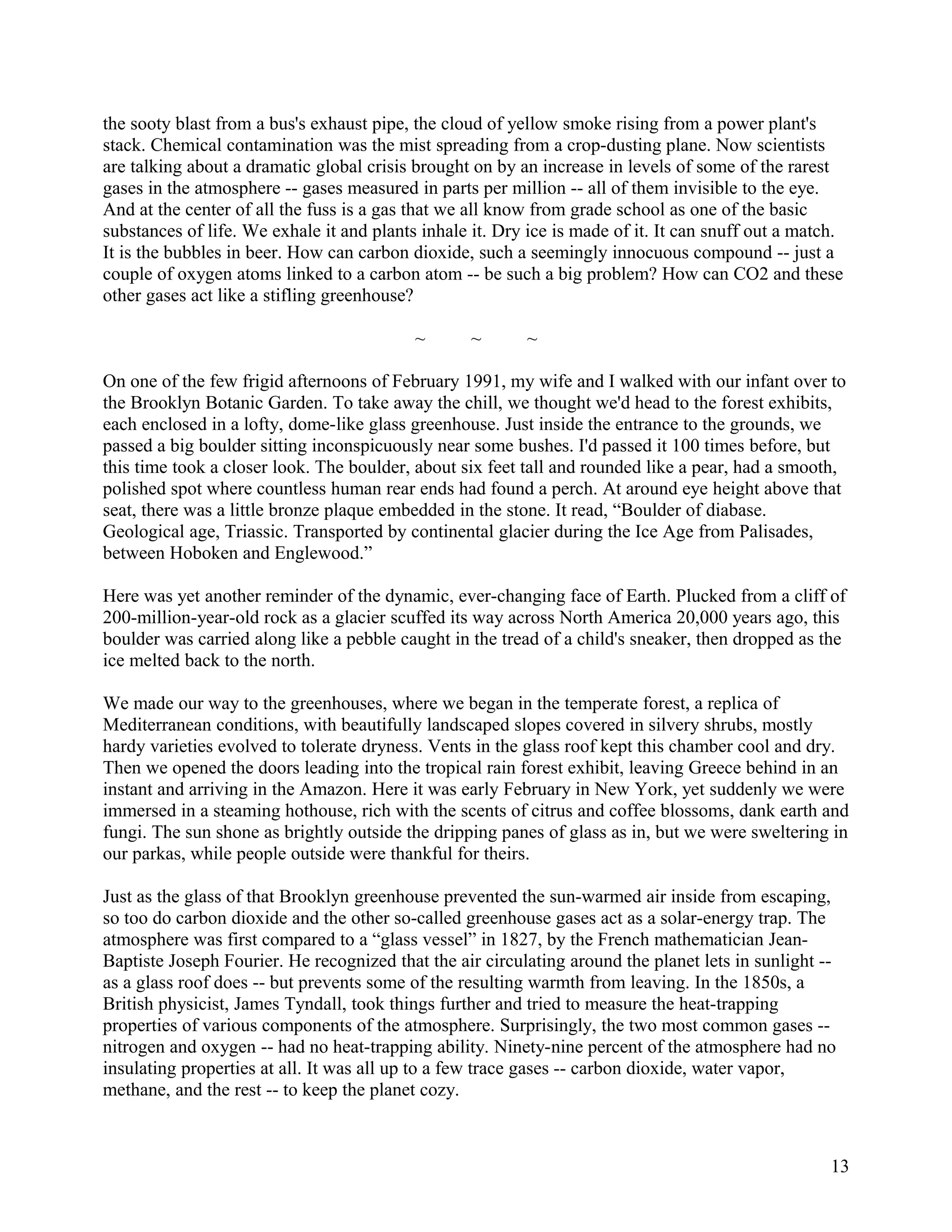 the sooty blast from a bus's exhaust pipe, the cloud of yellow smoke rising from a power plant's
stack. Chemical contamination was the mist spreading from a crop-dusting plane. Now scientists
are talking about a dramatic global crisis brought on by an increase in levels of some of the rarest
gases in the atmosphere -- gases measured in parts per million -- all of them invisible to the eye.
And at the center of all the fuss is a gas that we all know from grade school as one of the basic
substances of life. We exhale it and plants inhale it. Dry ice is made of it. It can snuff out a match.
It is the bubbles in beer. How can carbon dioxide, such a seemingly innocuous compound -- just a
couple of oxygen atoms linked to a carbon atom -- be such a big problem? How can CO2 and these
other gases act like a stifling greenhouse?

                                           ~       ~       ~

On one of the few frigid afternoons of February 1991, my wife and I walked with our infant over to
the Brooklyn Botanic Garden. To take away the chill, we thought we'd head to the forest exhibits,
each enclosed in a lofty, dome-like glass greenhouse. Just inside the entrance to the grounds, we
passed a big boulder sitting inconspicuously near some bushes. I'd passed it 100 times before, but
this time took a closer look. The boulder, about six feet tall and rounded like a pear, had a smooth,
polished spot where countless human rear ends had found a perch. At around eye height above that
seat, there was a little bronze plaque embedded in the stone. It read, “Boulder of diabase.
Geological age, Triassic. Transported by continental glacier during the Ice Age from Palisades,
between Hoboken and Englewood.”

Here was yet another reminder of the dynamic, ever-changing face of Earth. Plucked from a cliff of
200-million-year-old rock as a glacier scuffed its way across North America 20,000 years ago, this
boulder was carried along like a pebble caught in the tread of a child's sneaker, then dropped as the
ice melted back to the north.

We made our way to the greenhouses, where we began in the temperate forest, a replica of
Mediterranean conditions, with beautifully landscaped slopes covered in silvery shrubs, mostly
hardy varieties evolved to tolerate dryness. Vents in the glass roof kept this chamber cool and dry.
Then we opened the doors leading into the tropical rain forest exhibit, leaving Greece behind in an
instant and arriving in the Amazon. Here it was early February in New York, yet suddenly we were
immersed in a steaming hothouse, rich with the scents of citrus and coffee blossoms, dank earth and
fungi. The sun shone as brightly outside the dripping panes of glass as in, but we were sweltering in
our parkas, while people outside were thankful for theirs.

Just as the glass of that Brooklyn greenhouse prevented the sun-warmed air inside from escaping,
so too do carbon dioxide and the other so-called greenhouse gases act as a solar-energy trap. The
atmosphere was first compared to a “glass vessel” in 1827, by the French mathematician Jean-
Baptiste Joseph Fourier. He recognized that the air circulating around the planet lets in sunlight --
as a glass roof does -- but prevents some of the resulting warmth from leaving. In the 1850s, a
British physicist, James Tyndall, took things further and tried to measure the heat-trapping
properties of various components of the atmosphere. Surprisingly, the two most common gases --
nitrogen and oxygen -- had no heat-trapping ability. Ninety-nine percent of the atmosphere had no
insulating properties at all. It was all up to a few trace gases -- carbon dioxide, water vapor,
methane, and the rest -- to keep the planet cozy.



                                                                                                     13
 