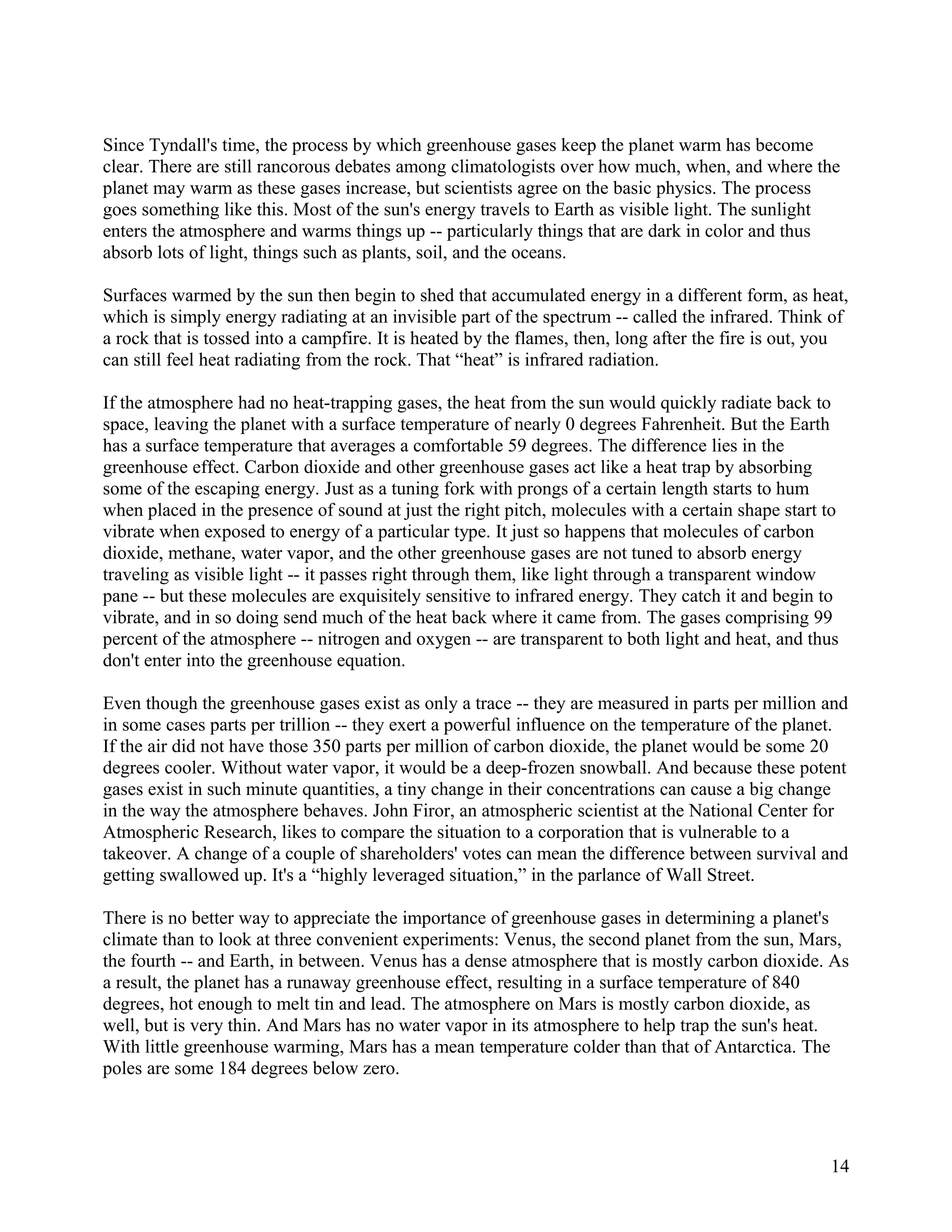 Since Tyndall's time, the process by which greenhouse gases keep the planet warm has become
clear. There are still rancorous debates among climatologists over how much, when, and where the
planet may warm as these gases increase, but scientists agree on the basic physics. The process
goes something like this. Most of the sun's energy travels to Earth as visible light. The sunlight
enters the atmosphere and warms things up -- particularly things that are dark in color and thus
absorb lots of light, things such as plants, soil, and the oceans.

Surfaces warmed by the sun then begin to shed that accumulated energy in a different form, as heat,
which is simply energy radiating at an invisible part of the spectrum -- called the infrared. Think of
a rock that is tossed into a campfire. It is heated by the flames, then, long after the fire is out, you
can still feel heat radiating from the rock. That “heat” is infrared radiation.

If the atmosphere had no heat-trapping gases, the heat from the sun would quickly radiate back to
space, leaving the planet with a surface temperature of nearly 0 degrees Fahrenheit. But the Earth
has a surface temperature that averages a comfortable 59 degrees. The difference lies in the
greenhouse effect. Carbon dioxide and other greenhouse gases act like a heat trap by absorbing
some of the escaping energy. Just as a tuning fork with prongs of a certain length starts to hum
when placed in the presence of sound at just the right pitch, molecules with a certain shape start to
vibrate when exposed to energy of a particular type. It just so happens that molecules of carbon
dioxide, methane, water vapor, and the other greenhouse gases are not tuned to absorb energy
traveling as visible light -- it passes right through them, like light through a transparent window
pane -- but these molecules are exquisitely sensitive to infrared energy. They catch it and begin to
vibrate, and in so doing send much of the heat back where it came from. The gases comprising 99
percent of the atmosphere -- nitrogen and oxygen -- are transparent to both light and heat, and thus
don't enter into the greenhouse equation.

Even though the greenhouse gases exist as only a trace -- they are measured in parts per million and
in some cases parts per trillion -- they exert a powerful influence on the temperature of the planet.
If the air did not have those 350 parts per million of carbon dioxide, the planet would be some 20
degrees cooler. Without water vapor, it would be a deep-frozen snowball. And because these potent
gases exist in such minute quantities, a tiny change in their concentrations can cause a big change
in the way the atmosphere behaves. John Firor, an atmospheric scientist at the National Center for
Atmospheric Research, likes to compare the situation to a corporation that is vulnerable to a
takeover. A change of a couple of shareholders' votes can mean the difference between survival and
getting swallowed up. It's a “highly leveraged situation,” in the parlance of Wall Street.

There is no better way to appreciate the importance of greenhouse gases in determining a planet's
climate than to look at three convenient experiments: Venus, the second planet from the sun, Mars,
the fourth -- and Earth, in between. Venus has a dense atmosphere that is mostly carbon dioxide. As
a result, the planet has a runaway greenhouse effect, resulting in a surface temperature of 840
degrees, hot enough to melt tin and lead. The atmosphere on Mars is mostly carbon dioxide, as
well, but is very thin. And Mars has no water vapor in its atmosphere to help trap the sun's heat.
With little greenhouse warming, Mars has a mean temperature colder than that of Antarctica. The
poles are some 184 degrees below zero.




                                                                                                     14
 