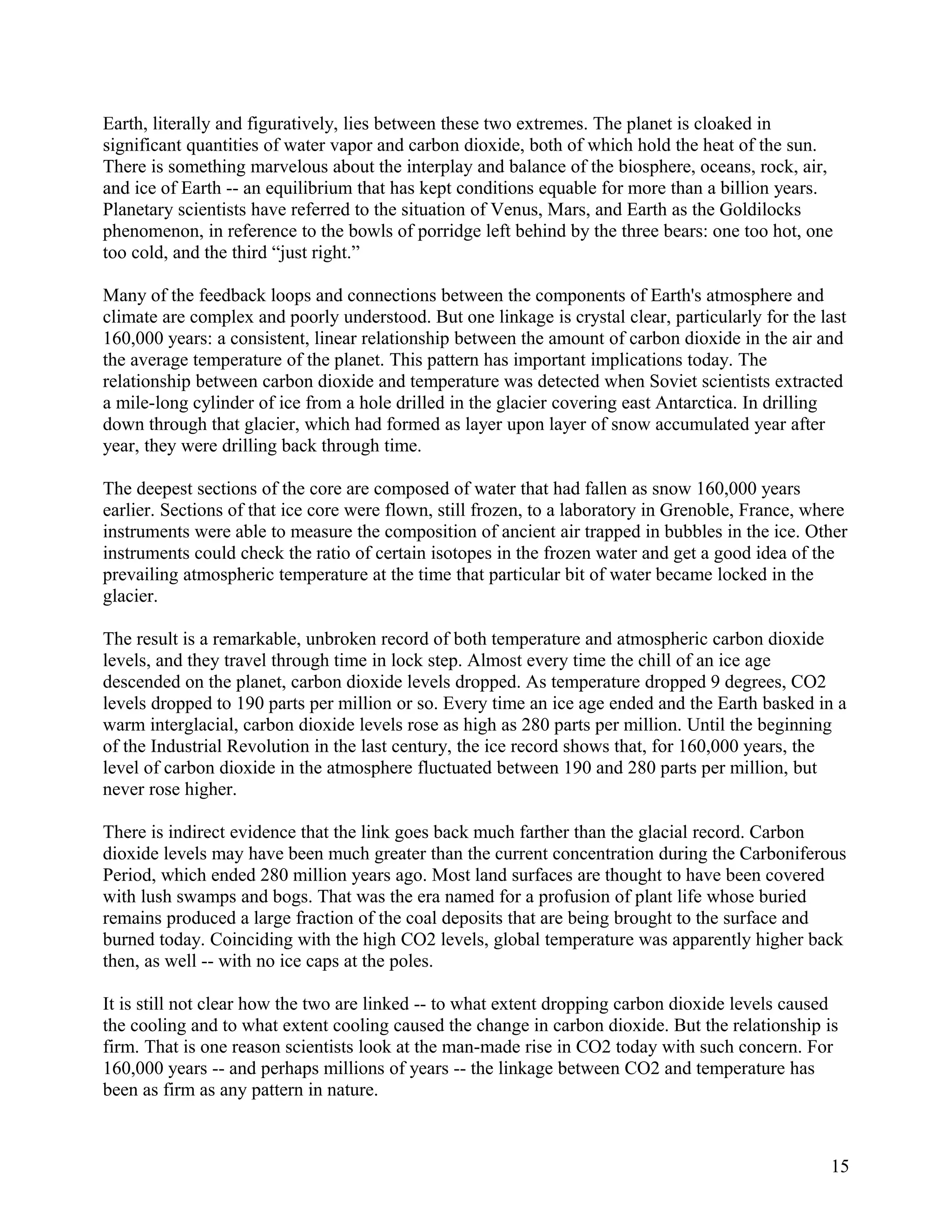 Earth, literally and figuratively, lies between these two extremes. The planet is cloaked in
significant quantities of water vapor and carbon dioxide, both of which hold the heat of the sun.
There is something marvelous about the interplay and balance of the biosphere, oceans, rock, air,
and ice of Earth -- an equilibrium that has kept conditions equable for more than a billion years.
Planetary scientists have referred to the situation of Venus, Mars, and Earth as the Goldilocks
phenomenon, in reference to the bowls of porridge left behind by the three bears: one too hot, one
too cold, and the third “just right.”

Many of the feedback loops and connections between the components of Earth's atmosphere and
climate are complex and poorly understood. But one linkage is crystal clear, particularly for the last
160,000 years: a consistent, linear relationship between the amount of carbon dioxide in the air and
the average temperature of the planet. This pattern has important implications today. The
relationship between carbon dioxide and temperature was detected when Soviet scientists extracted
a mile-long cylinder of ice from a hole drilled in the glacier covering east Antarctica. In drilling
down through that glacier, which had formed as layer upon layer of snow accumulated year after
year, they were drilling back through time.

The deepest sections of the core are composed of water that had fallen as snow 160,000 years
earlier. Sections of that ice core were flown, still frozen, to a laboratory in Grenoble, France, where
instruments were able to measure the composition of ancient air trapped in bubbles in the ice. Other
instruments could check the ratio of certain isotopes in the frozen water and get a good idea of the
prevailing atmospheric temperature at the time that particular bit of water became locked in the
glacier.

The result is a remarkable, unbroken record of both temperature and atmospheric carbon dioxide
levels, and they travel through time in lock step. Almost every time the chill of an ice age
descended on the planet, carbon dioxide levels dropped. As temperature dropped 9 degrees, CO2
levels dropped to 190 parts per million or so. Every time an ice age ended and the Earth basked in a
warm interglacial, carbon dioxide levels rose as high as 280 parts per million. Until the beginning
of the Industrial Revolution in the last century, the ice record shows that, for 160,000 years, the
level of carbon dioxide in the atmosphere fluctuated between 190 and 280 parts per million, but
never rose higher.

There is indirect evidence that the link goes back much farther than the glacial record. Carbon
dioxide levels may have been much greater than the current concentration during the Carboniferous
Period, which ended 280 million years ago. Most land surfaces are thought to have been covered
with lush swamps and bogs. That was the era named for a profusion of plant life whose buried
remains produced a large fraction of the coal deposits that are being brought to the surface and
burned today. Coinciding with the high CO2 levels, global temperature was apparently higher back
then, as well -- with no ice caps at the poles.

It is still not clear how the two are linked -- to what extent dropping carbon dioxide levels caused
the cooling and to what extent cooling caused the change in carbon dioxide. But the relationship is
firm. That is one reason scientists look at the man-made rise in CO2 today with such concern. For
160,000 years -- and perhaps millions of years -- the linkage between CO2 and temperature has
been as firm as any pattern in nature.



                                                                                                    15
 
