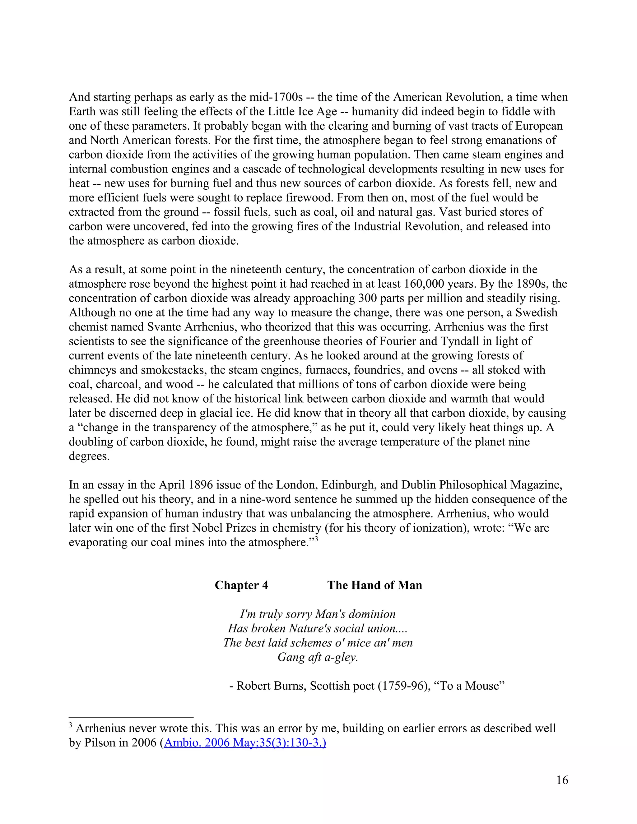 And starting perhaps as early as the mid-1700s -- the time of the American Revolution, a time when
Earth was still feeling the effects of the Little Ice Age -- humanity did indeed begin to fiddle with
one of these parameters. It probably began with the clearing and burning of vast tracts of European
and North American forests. For the first time, the atmosphere began to feel strong emanations of
carbon dioxide from the activities of the growing human population. Then came steam engines and
internal combustion engines and a cascade of technological developments resulting in new uses for
heat -- new uses for burning fuel and thus new sources of carbon dioxide. As forests fell, new and
more efficient fuels were sought to replace firewood. From then on, most of the fuel would be
extracted from the ground -- fossil fuels, such as coal, oil and natural gas. Vast buried stores of
carbon were uncovered, fed into the growing fires of the Industrial Revolution, and released into
the atmosphere as carbon dioxide.

As a result, at some point in the nineteenth century, the concentration of carbon dioxide in the
atmosphere rose beyond the highest point it had reached in at least 160,000 years. By the 1890s, the
concentration of carbon dioxide was already approaching 300 parts per million and steadily rising.
Although no one at the time had any way to measure the change, there was one person, a Swedish
chemist named Svante Arrhenius, who theorized that this was occurring. Arrhenius was the first
scientists to see the significance of the greenhouse theories of Fourier and Tyndall in light of
current events of the late nineteenth century. As he looked around at the growing forests of
chimneys and smokestacks, the steam engines, furnaces, foundries, and ovens -- all stoked with
coal, charcoal, and wood -- he calculated that millions of tons of carbon dioxide were being
released. He did not know of the historical link between carbon dioxide and warmth that would
later be discerned deep in glacial ice. He did know that in theory all that carbon dioxide, by causing
a “change in the transparency of the atmosphere,” as he put it, could very likely heat things up. A
doubling of carbon dioxide, he found, might raise the average temperature of the planet nine
degrees.

In an essay in the April 1896 issue of the London, Edinburgh, and Dublin Philosophical Magazine,
he spelled out his theory, and in a nine-word sentence he summed up the hidden consequence of the
rapid expansion of human industry that was unbalancing the atmosphere. Arrhenius, who would
later win one of the first Nobel Prizes in chemistry (for his theory of ionization), wrote: “We are
evaporating our coal mines into the atmosphere.”3


                             Chapter 4              The Hand of Man

                                  I'm truly sorry Man's dominion
                                Has broken Nature's social union....
                               The best laid schemes o' mice an' men
                                          Gang aft a-gley.

                                - Robert Burns, Scottish poet (1759-96), “To a Mouse”


3
 Arrhenius never wrote this. This was an error by me, building on earlier errors as described well
by Pilson in 2006 (Ambio. 2006 May;35(3):130-3.)


                                                                                                   16
 