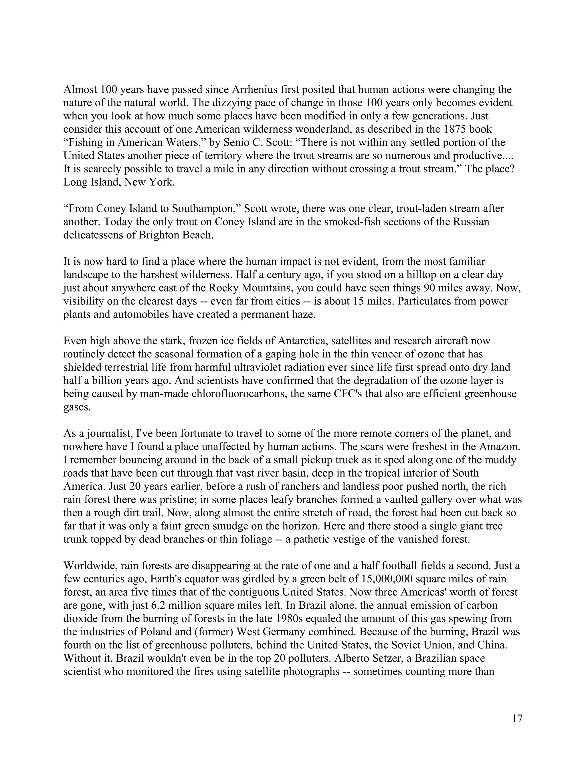 Almost 100 years have passed since Arrhenius first posited that human actions were changing the
nature of the natural world. The dizzying pace of change in those 100 years only becomes evident
when you look at how much some places have been modified in only a few generations. Just
consider this account of one American wilderness wonderland, as described in the 1875 book
“Fishing in American Waters,” by Senio C. Scott: “There is not within any settled portion of the
United States another piece of territory where the trout streams are so numerous and productive....
It is scarcely possible to travel a mile in any direction without crossing a trout stream.” The place?
Long Island, New York.

“From Coney Island to Southampton,” Scott wrote, there was one clear, trout-laden stream after
another. Today the only trout on Coney Island are in the smoked-fish sections of the Russian
delicatessens of Brighton Beach.

It is now hard to find a place where the human impact is not evident, from the most familiar
landscape to the harshest wilderness. Half a century ago, if you stood on a hilltop on a clear day
just about anywhere east of the Rocky Mountains, you could have seen things 90 miles away. Now,
visibility on the clearest days -- even far from cities -- is about 15 miles. Particulates from power
plants and automobiles have created a permanent haze.

Even high above the stark, frozen ice fields of Antarctica, satellites and research aircraft now
routinely detect the seasonal formation of a gaping hole in the thin veneer of ozone that has
shielded terrestrial life from harmful ultraviolet radiation ever since life first spread onto dry land
half a billion years ago. And scientists have confirmed that the degradation of the ozone layer is
being caused by man-made chlorofluorocarbons, the same CFC's that also are efficient greenhouse
gases.

As a journalist, I've been fortunate to travel to some of the more remote corners of the planet, and
nowhere have I found a place unaffected by human actions. The scars were freshest in the Amazon.
I remember bouncing around in the back of a small pickup truck as it sped along one of the muddy
roads that have been cut through that vast river basin, deep in the tropical interior of South
America. Just 20 years earlier, before a rush of ranchers and landless poor pushed north, the rich
rain forest there was pristine; in some places leafy branches formed a vaulted gallery over what was
then a rough dirt trail. Now, along almost the entire stretch of road, the forest had been cut back so
far that it was only a faint green smudge on the horizon. Here and there stood a single giant tree
trunk topped by dead branches or thin foliage -- a pathetic vestige of the vanished forest.

Worldwide, rain forests are disappearing at the rate of one and a half football fields a second. Just a
few centuries ago, Earth's equator was girdled by a green belt of 15,000,000 square miles of rain
forest, an area five times that of the contiguous United States. Now three Americas' worth of forest
are gone, with just 6.2 million square miles left. In Brazil alone, the annual emission of carbon
dioxide from the burning of forests in the late 1980s equaled the amount of this gas spewing from
the industries of Poland and (former) West Germany combined. Because of the burning, Brazil was
fourth on the list of greenhouse polluters, behind the United States, the Soviet Union, and China.
Without it, Brazil wouldn't even be in the top 20 polluters. Alberto Setzer, a Brazilian space
scientist who monitored the fires using satellite photographs -- sometimes counting more than



                                                                                                     17
 