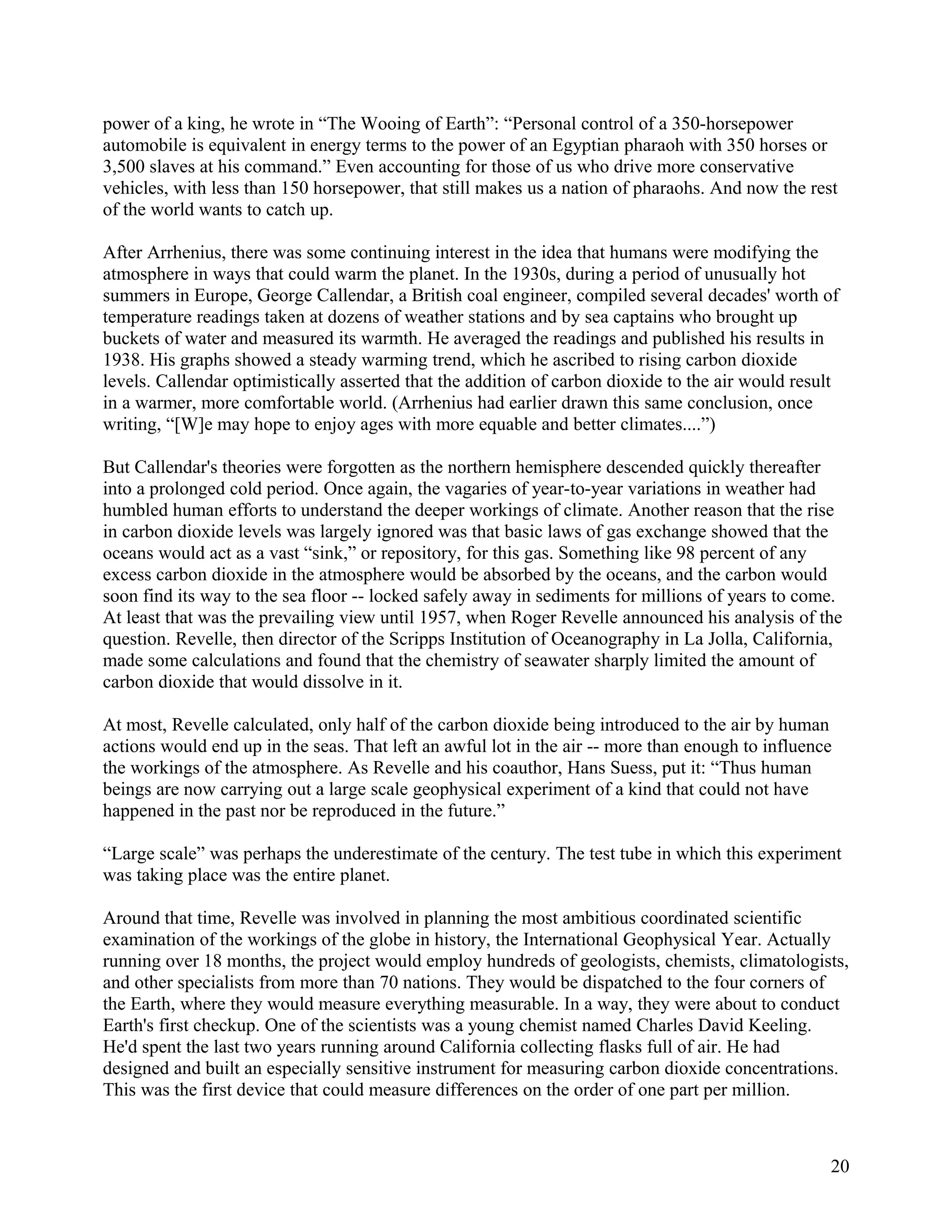 power of a king, he wrote in “The Wooing of Earth”: “Personal control of a 350-horsepower
automobile is equivalent in energy terms to the power of an Egyptian pharaoh with 350 horses or
3,500 slaves at his command.” Even accounting for those of us who drive more conservative
vehicles, with less than 150 horsepower, that still makes us a nation of pharaohs. And now the rest
of the world wants to catch up.

After Arrhenius, there was some continuing interest in the idea that humans were modifying the
atmosphere in ways that could warm the planet. In the 1930s, during a period of unusually hot
summers in Europe, George Callendar, a British coal engineer, compiled several decades' worth of
temperature readings taken at dozens of weather stations and by sea captains who brought up
buckets of water and measured its warmth. He averaged the readings and published his results in
1938. His graphs showed a steady warming trend, which he ascribed to rising carbon dioxide
levels. Callendar optimistically asserted that the addition of carbon dioxide to the air would result
in a warmer, more comfortable world. (Arrhenius had earlier drawn this same conclusion, once
writing, “[W]e may hope to enjoy ages with more equable and better climates....”)

But Callendar's theories were forgotten as the northern hemisphere descended quickly thereafter
into a prolonged cold period. Once again, the vagaries of year-to-year variations in weather had
humbled human efforts to understand the deeper workings of climate. Another reason that the rise
in carbon dioxide levels was largely ignored was that basic laws of gas exchange showed that the
oceans would act as a vast “sink,” or repository, for this gas. Something like 98 percent of any
excess carbon dioxide in the atmosphere would be absorbed by the oceans, and the carbon would
soon find its way to the sea floor -- locked safely away in sediments for millions of years to come.
At least that was the prevailing view until 1957, when Roger Revelle announced his analysis of the
question. Revelle, then director of the Scripps Institution of Oceanography in La Jolla, California,
made some calculations and found that the chemistry of seawater sharply limited the amount of
carbon dioxide that would dissolve in it.

At most, Revelle calculated, only half of the carbon dioxide being introduced to the air by human
actions would end up in the seas. That left an awful lot in the air -- more than enough to influence
the workings of the atmosphere. As Revelle and his coauthor, Hans Suess, put it: “Thus human
beings are now carrying out a large scale geophysical experiment of a kind that could not have
happened in the past nor be reproduced in the future.”

“Large scale” was perhaps the underestimate of the century. The test tube in which this experiment
was taking place was the entire planet.

Around that time, Revelle was involved in planning the most ambitious coordinated scientific
examination of the workings of the globe in history, the International Geophysical Year. Actually
running over 18 months, the project would employ hundreds of geologists, chemists, climatologists,
and other specialists from more than 70 nations. They would be dispatched to the four corners of
the Earth, where they would measure everything measurable. In a way, they were about to conduct
Earth's first checkup. One of the scientists was a young chemist named Charles David Keeling.
He'd spent the last two years running around California collecting flasks full of air. He had
designed and built an especially sensitive instrument for measuring carbon dioxide concentrations.
This was the first device that could measure differences on the order of one part per million.



                                                                                                   20
 