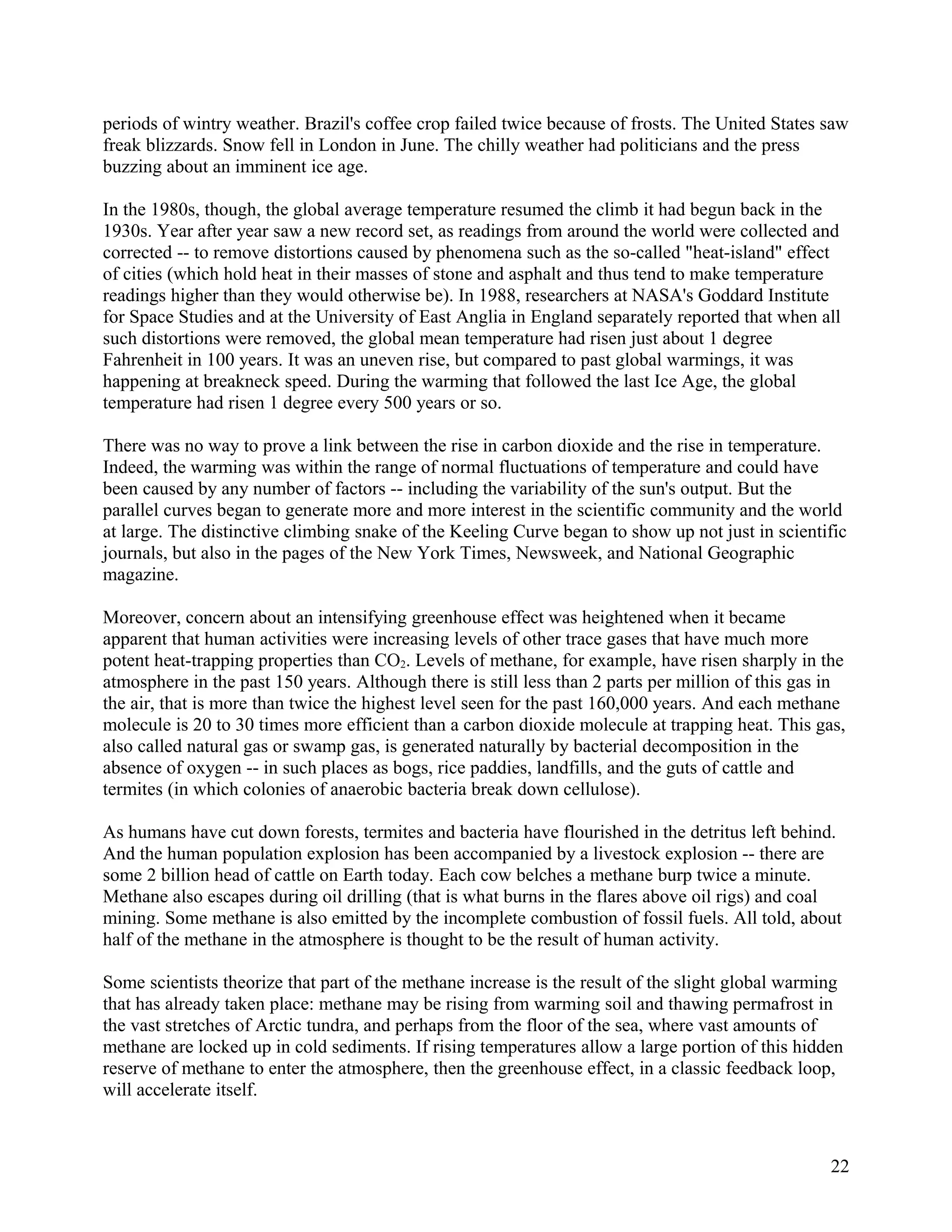 periods of wintry weather. Brazil's coffee crop failed twice because of frosts. The United States saw
freak blizzards. Snow fell in London in June. The chilly weather had politicians and the press
buzzing about an imminent ice age.

In the 1980s, though, the global average temperature resumed the climb it had begun back in the
1930s. Year after year saw a new record set, as readings from around the world were collected and
corrected -- to remove distortions caused by phenomena such as the so-called "heat-island" effect
of cities (which hold heat in their masses of stone and asphalt and thus tend to make temperature
readings higher than they would otherwise be). In 1988, researchers at NASA's Goddard Institute
for Space Studies and at the University of East Anglia in England separately reported that when all
such distortions were removed, the global mean temperature had risen just about 1 degree
Fahrenheit in 100 years. It was an uneven rise, but compared to past global warmings, it was
happening at breakneck speed. During the warming that followed the last Ice Age, the global
temperature had risen 1 degree every 500 years or so.

There was no way to prove a link between the rise in carbon dioxide and the rise in temperature.
Indeed, the warming was within the range of normal fluctuations of temperature and could have
been caused by any number of factors -- including the variability of the sun's output. But the
parallel curves began to generate more and more interest in the scientific community and the world
at large. The distinctive climbing snake of the Keeling Curve began to show up not just in scientific
journals, but also in the pages of the New York Times, Newsweek, and National Geographic
magazine.

Moreover, concern about an intensifying greenhouse effect was heightened when it became
apparent that human activities were increasing levels of other trace gases that have much more
potent heat-trapping properties than CO2. Levels of methane, for example, have risen sharply in the
atmosphere in the past 150 years. Although there is still less than 2 parts per million of this gas in
the air, that is more than twice the highest level seen for the past 160,000 years. And each methane
molecule is 20 to 30 times more efficient than a carbon dioxide molecule at trapping heat. This gas,
also called natural gas or swamp gas, is generated naturally by bacterial decomposition in the
absence of oxygen -- in such places as bogs, rice paddies, landfills, and the guts of cattle and
termites (in which colonies of anaerobic bacteria break down cellulose).

As humans have cut down forests, termites and bacteria have flourished in the detritus left behind.
And the human population explosion has been accompanied by a livestock explosion -- there are
some 2 billion head of cattle on Earth today. Each cow belches a methane burp twice a minute.
Methane also escapes during oil drilling (that is what burns in the flares above oil rigs) and coal
mining. Some methane is also emitted by the incomplete combustion of fossil fuels. All told, about
half of the methane in the atmosphere is thought to be the result of human activity.

Some scientists theorize that part of the methane increase is the result of the slight global warming
that has already taken place: methane may be rising from warming soil and thawing permafrost in
the vast stretches of Arctic tundra, and perhaps from the floor of the sea, where vast amounts of
methane are locked up in cold sediments. If rising temperatures allow a large portion of this hidden
reserve of methane to enter the atmosphere, then the greenhouse effect, in a classic feedback loop,
will accelerate itself.



                                                                                                    22
 