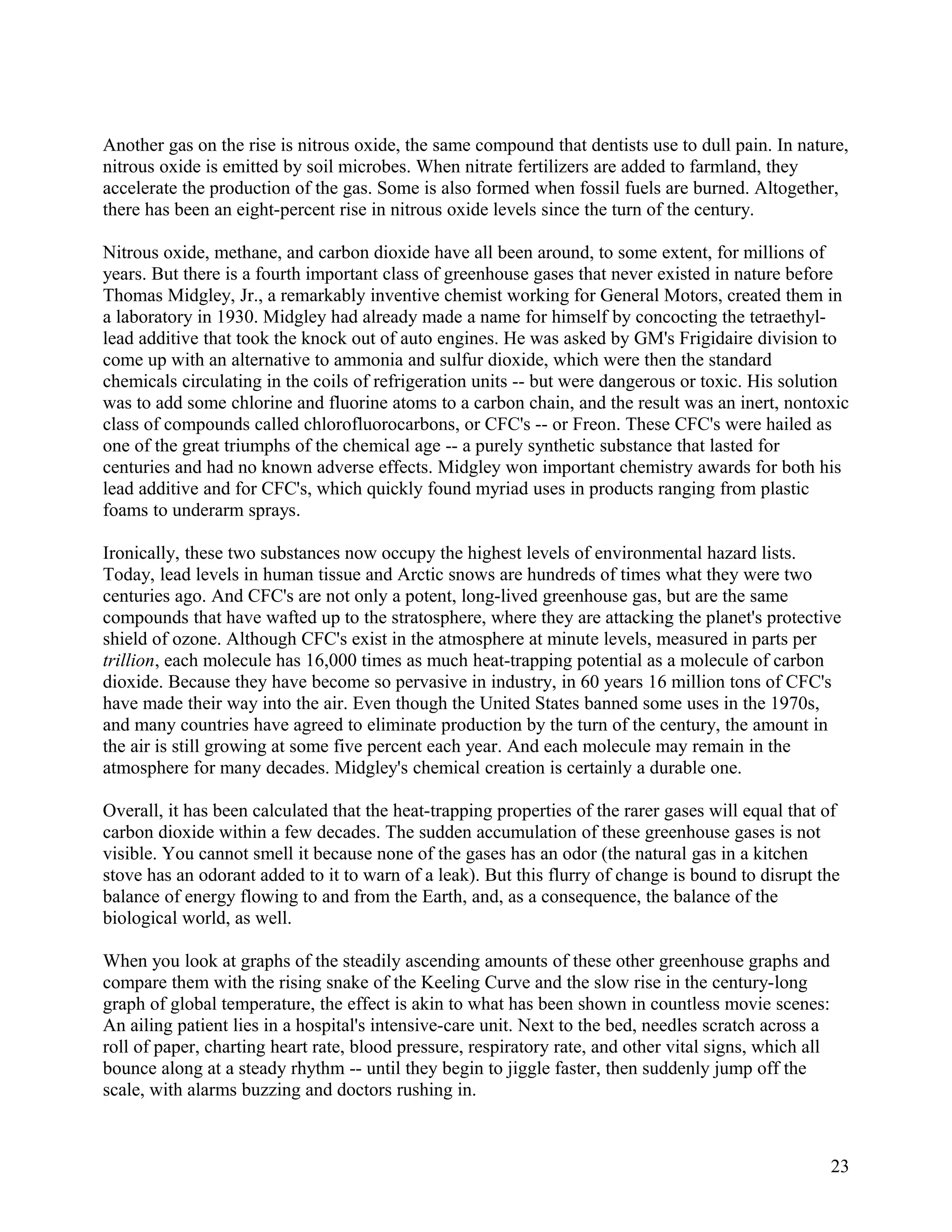 Another gas on the rise is nitrous oxide, the same compound that dentists use to dull pain. In nature,
nitrous oxide is emitted by soil microbes. When nitrate fertilizers are added to farmland, they
accelerate the production of the gas. Some is also formed when fossil fuels are burned. Altogether,
there has been an eight-percent rise in nitrous oxide levels since the turn of the century.

Nitrous oxide, methane, and carbon dioxide have all been around, to some extent, for millions of
years. But there is a fourth important class of greenhouse gases that never existed in nature before
Thomas Midgley, Jr., a remarkably inventive chemist working for General Motors, created them in
a laboratory in 1930. Midgley had already made a name for himself by concocting the tetraethyl-
lead additive that took the knock out of auto engines. He was asked by GM's Frigidaire division to
come up with an alternative to ammonia and sulfur dioxide, which were then the standard
chemicals circulating in the coils of refrigeration units -- but were dangerous or toxic. His solution
was to add some chlorine and fluorine atoms to a carbon chain, and the result was an inert, nontoxic
class of compounds called chlorofluorocarbons, or CFC's -- or Freon. These CFC's were hailed as
one of the great triumphs of the chemical age -- a purely synthetic substance that lasted for
centuries and had no known adverse effects. Midgley won important chemistry awards for both his
lead additive and for CFC's, which quickly found myriad uses in products ranging from plastic
foams to underarm sprays.

Ironically, these two substances now occupy the highest levels of environmental hazard lists.
Today, lead levels in human tissue and Arctic snows are hundreds of times what they were two
centuries ago. And CFC's are not only a potent, long-lived greenhouse gas, but are the same
compounds that have wafted up to the stratosphere, where they are attacking the planet's protective
shield of ozone. Although CFC's exist in the atmosphere at minute levels, measured in parts per
trillion, each molecule has 16,000 times as much heat-trapping potential as a molecule of carbon
dioxide. Because they have become so pervasive in industry, in 60 years 16 million tons of CFC's
have made their way into the air. Even though the United States banned some uses in the 1970s,
and many countries have agreed to eliminate production by the turn of the century, the amount in
the air is still growing at some five percent each year. And each molecule may remain in the
atmosphere for many decades. Midgley's chemical creation is certainly a durable one.

Overall, it has been calculated that the heat-trapping properties of the rarer gases will equal that of
carbon dioxide within a few decades. The sudden accumulation of these greenhouse gases is not
visible. You cannot smell it because none of the gases has an odor (the natural gas in a kitchen
stove has an odorant added to it to warn of a leak). But this flurry of change is bound to disrupt the
balance of energy flowing to and from the Earth, and, as a consequence, the balance of the
biological world, as well.

When you look at graphs of the steadily ascending amounts of these other greenhouse graphs and
compare them with the rising snake of the Keeling Curve and the slow rise in the century-long
graph of global temperature, the effect is akin to what has been shown in countless movie scenes:
An ailing patient lies in a hospital's intensive-care unit. Next to the bed, needles scratch across a
roll of paper, charting heart rate, blood pressure, respiratory rate, and other vital signs, which all
bounce along at a steady rhythm -- until they begin to jiggle faster, then suddenly jump off the
scale, with alarms buzzing and doctors rushing in.



                                                                                                         23
 